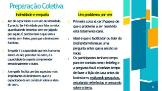 PreparaçãoColetiva
Intimidadeeempatia
Ato deexporideias éumato deintimidade.
É preciso terintimidadeparafalara maior
quantidadedebesteiras sem serjulgado
por aquilo.É preciso falaro quevem à
mente,sem freios, paraqueo brainstorm
funcione.
Empatiaéa capacidadequenós humanos
temos denos perceberno outro,éa
capacidadedea gentecompreender
emocionalmenteo outro.
Aempatiafacilitaumdos aspectos mais
importantes do brainstorm,queéa
capacidadedeumconstruir sobre a ideia
do outro.
Um problema por vez
Primeira coisa é
:certifique-se de
queo problema a ser resolvido
está totalmenteclaro.
ideal équeo facilitador oulíder do
brainsntormformuleuma
pergunta antes quea sessão se
inicie;
Os participantes tenhamtempo
para tercontato com o briefing e
a pergunta focal etenhamtempo
defazera lição decasa antes do
brainstorm,realizando pesquisas,
estudando referências epensando
sobreo tema. 8
 