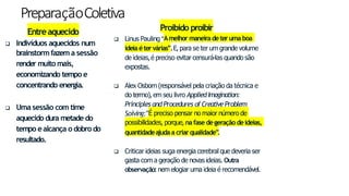 PreparaçãoColetiva
9
Entreaquecido
 Indivíduos aquecidos num
brainstormfazem a sessão
render muitomais,
economizando tempo e
concentrando energia.
 Uma sessão com time
aquecido dura metade do
tempo ealcança o dobrodo
resultado.
Proibido proibir
 Linus Pauling “
Amelhor maneiradeteruma boa
ideiaétervárias”.E,para se ter um grande volume
de ideias,é preciso evitar censurá-las quando são
expostas.
 Alex Osborn(responsável pela criação da técnica e
do termo), em seu livro AppliedImagination:
Principles and Procedures of CreativeProblem
Solving:“É preciso pensar no maior número de
possibilidades, porque, nafase degeração deideias,
quantidadeajudaa criarqualidade”
.
 Criticar ideias suga energia cerebral que deveria ser
gasta com a geração de novas ideias. Outra
observação: nem elogiar uma ideia é recomendável.
 