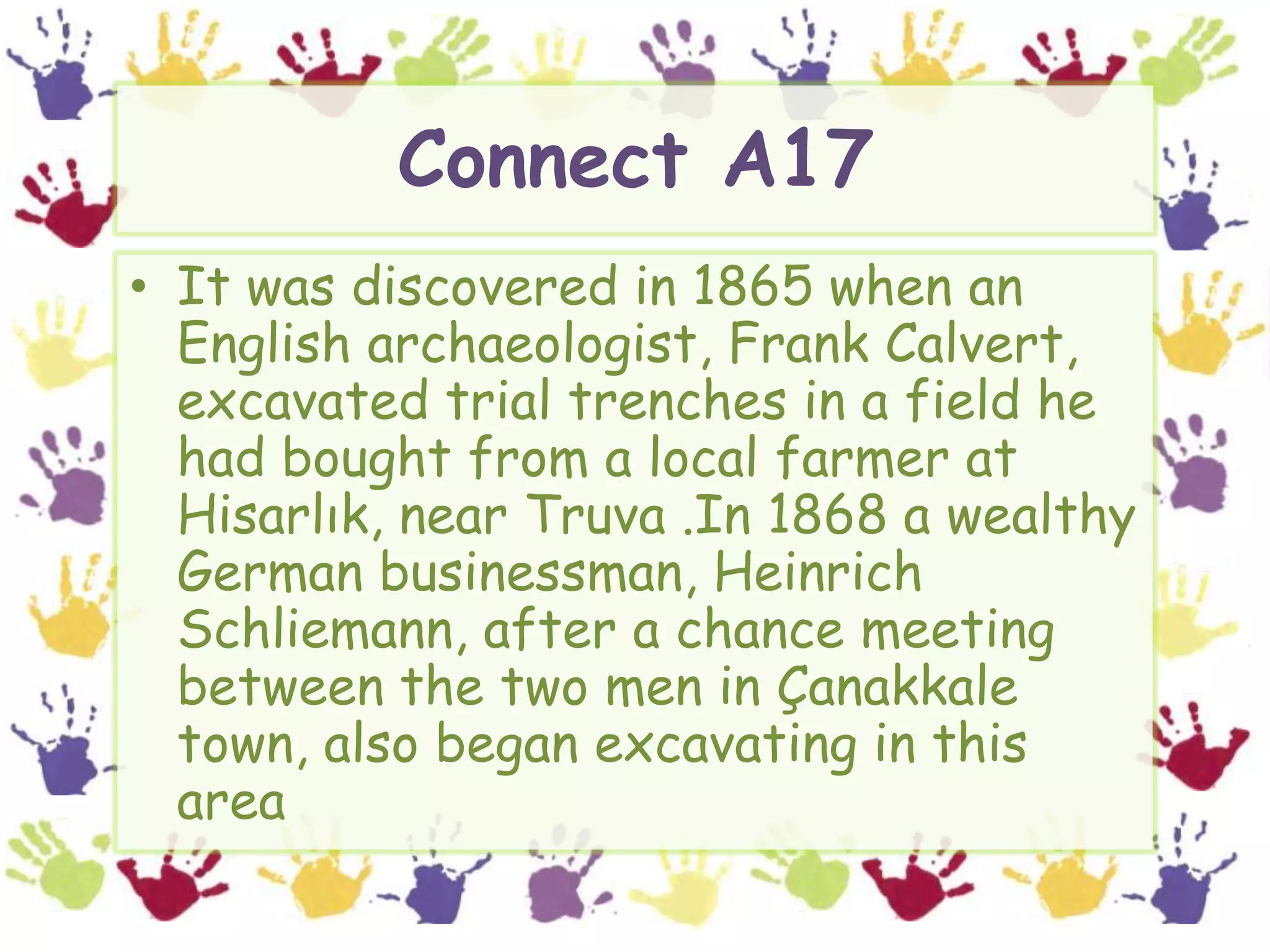 Connect A17It was discovered in 1865 when an English archaeologist, Frank Calvert, excavated trial trenches in a field he had bought from a local farmer at Hisarlık, near Truva .In 1868 a wealthy German businessman, Heinrich Schliemann, after a chance meeting between the two men in Çanakkale town, also began excavating in this area