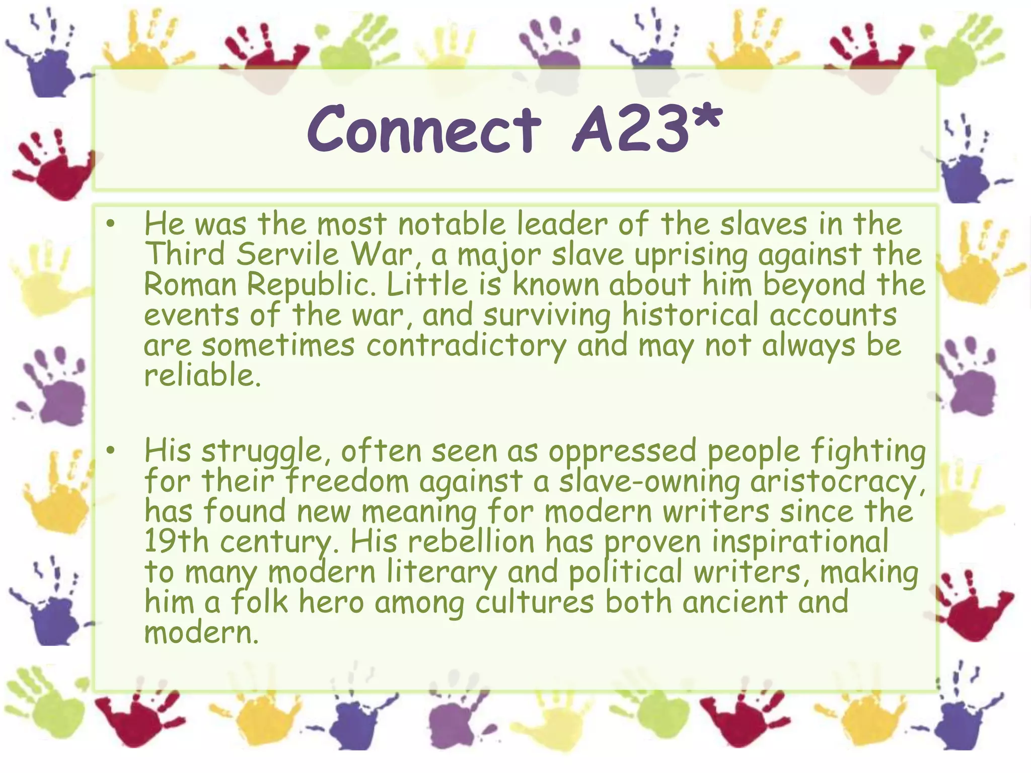 Connect A23*He was the most notable leader of the slaves in the Third Servile War, a major slave uprising against the Roman Republic. Little is known about him beyond the events of the war, and surviving historical accounts are sometimes contradictory and may not always be reliable.His struggle, often seen as oppressed people fighting for their freedom against a slave-owning aristocracy, has found new meaning for modern writers since the 19th century. His rebellion has proven inspirational to many modern literary and political writers, making  him a folk hero among cultures both ancient and modern.