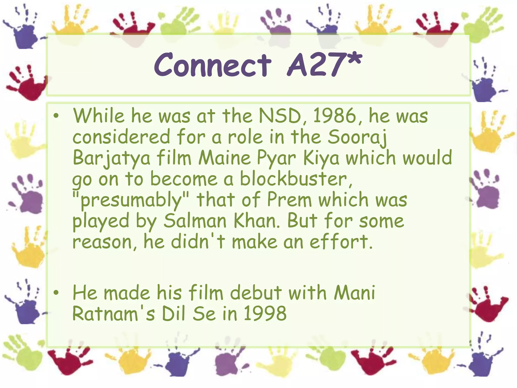 Connect A27*While he was at the NSD, 1986, he was considered for a role in the SoorajBarjatya film Maine PyarKiya which would go on to become a blockbuster, "presumably" that of Prem which was played by Salman Khan. But for some reason, he didn't make an effort.He made his film debut with Mani Ratnam'sDil Se in 1998