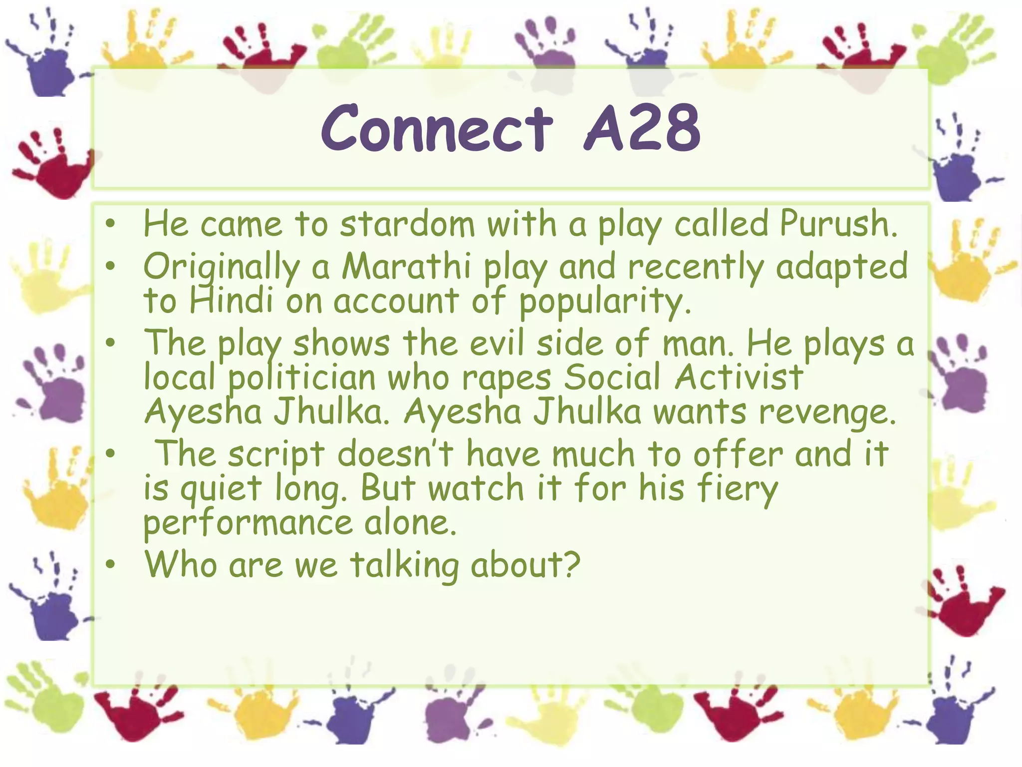 Connect A28He came to stardom with a play called Purush.Originally a Marathi play and recently adapted to Hindi on account of popularity.The play shows the evil side of man. He plays a local politician who rapes Social Activist Ayesha Jhulka. Ayesha Jhulka wants revenge. The script doesn’t have much to offer and it is quiet long. But watch it for his fiery performance alone.Who are we talking about?