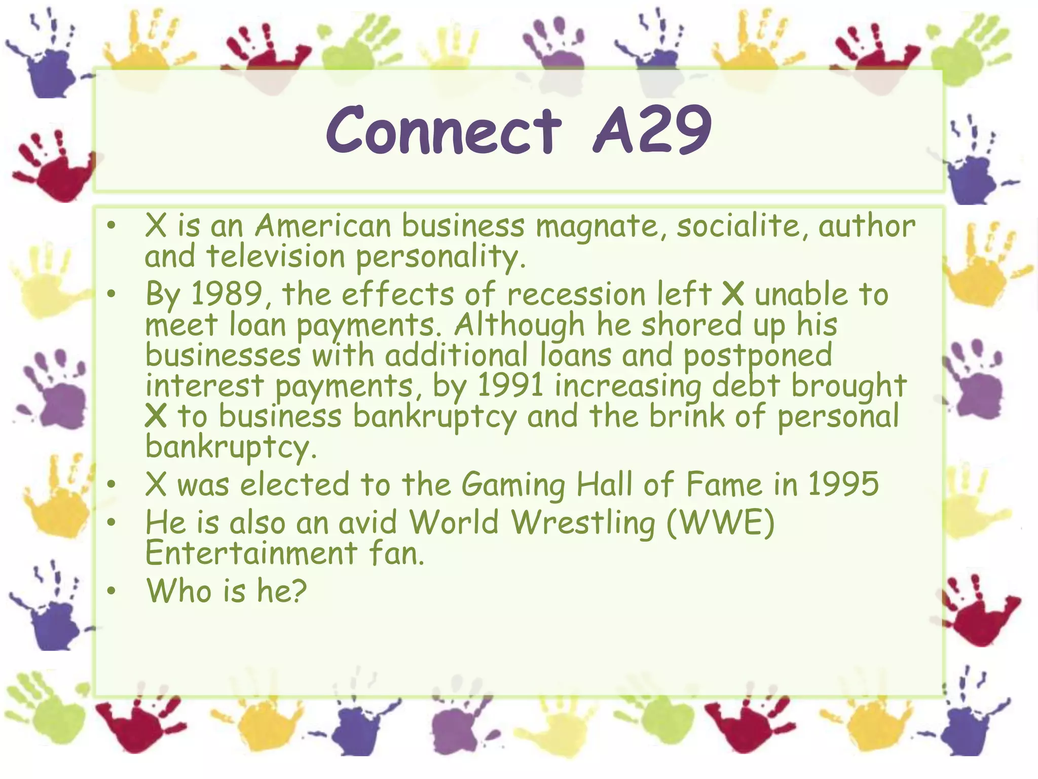Connect A29X is an American business magnate, socialite, author and television personality.  By 1989, the effects of recession left X unable to meet loan payments. Although he shored up his businesses with additional loans and postponed interest payments, by 1991 increasing debt brought X to business bankruptcy and the brink of personal bankruptcy.X was elected to the Gaming Hall of Fame in 1995He is also an avid World Wrestling (WWE) Entertainment fan.Who is he?
