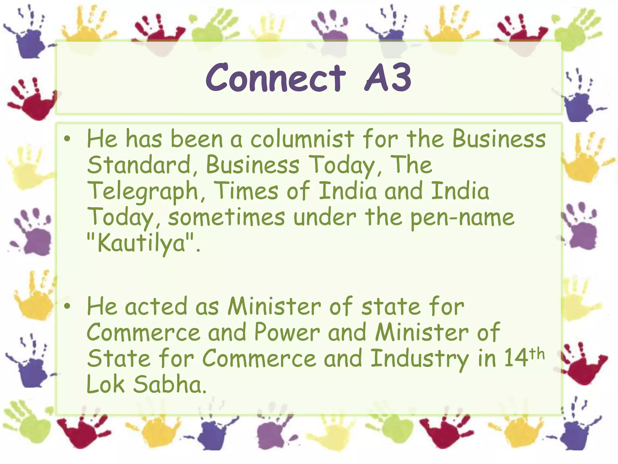 Connect A3He has been a columnist for the Business Standard, Business Today, The Telegraph, Times of India and India Today, sometimes under the pen-name "Kautilya".He acted as Minister of state for Commerce and Power and Minister of State for Commerce and Industry in 14thLokSabha.