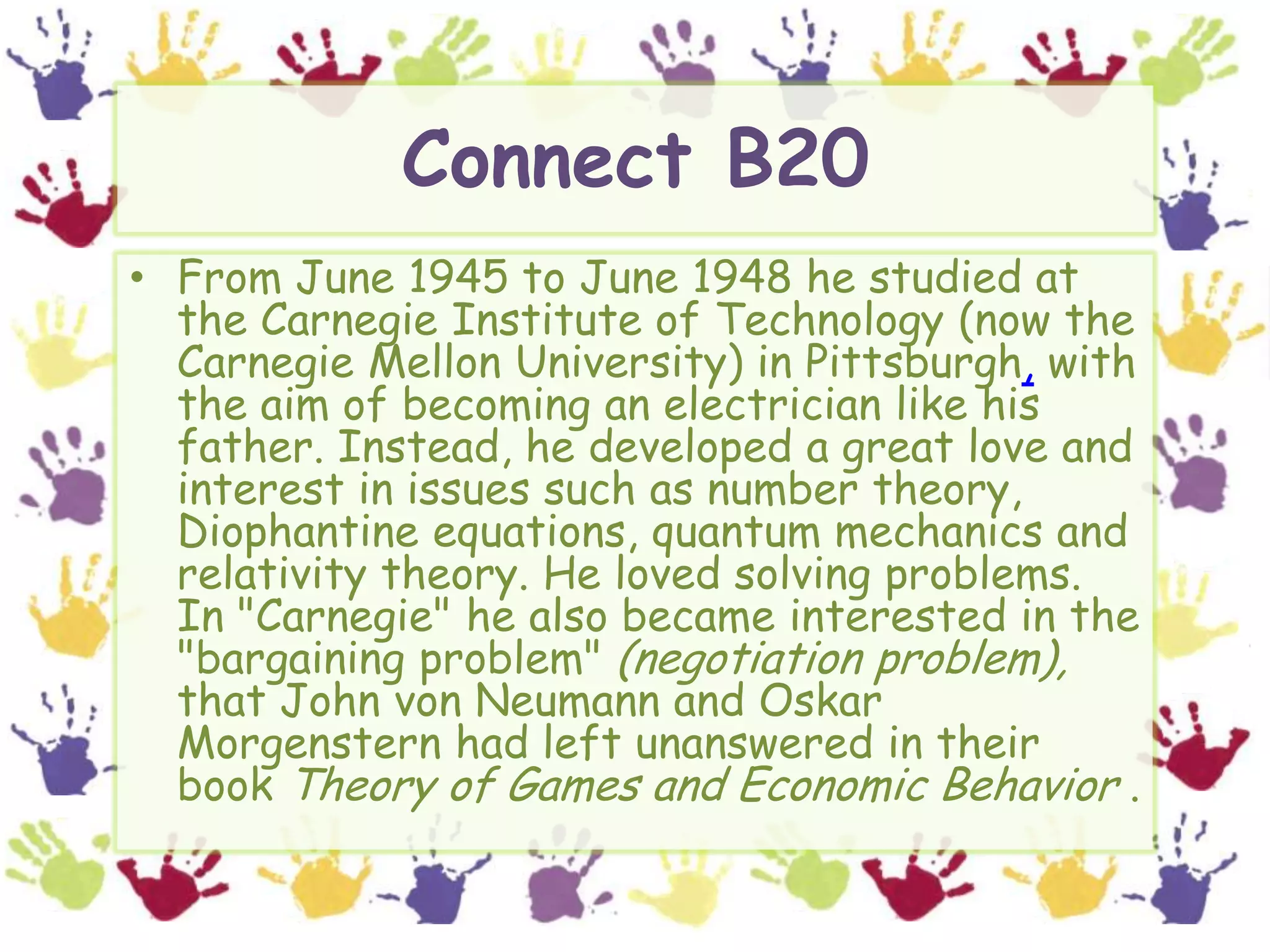 Connect B20From June 1945 to June 1948 he studied at the Carnegie Institute of Technology (now the Carnegie Mellon University) in Pittsburgh, with the aim of becoming an electrician like his father. Instead, he developed a great love and interest in issues such as number theory, Diophantine equations, quantum mechanics and relativity theory. He loved solving problems. In "Carnegie" he also became interested in the "bargaining problem" (negotiation problem), that John von Neumann and Oskar Morgenstern had left unanswered in their book Theory of Games and Economic Behavior . 