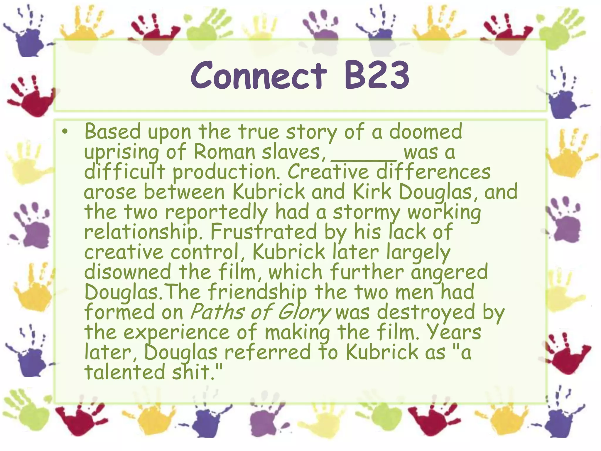 Connect B23Based upon the true story of a doomed uprising of Roman slaves, _____ was a difficult production. Creative differences arose between Kubrick and Kirk Douglas, and the two reportedly had a stormy working relationship. Frustrated by his lack of creative control, Kubrick later largely disowned the film, which further angered Douglas.The friendship the two men had formed on Paths of Glory was destroyed by the experience of making the film. Years later, Douglas referred to Kubrick as "a talented shit."