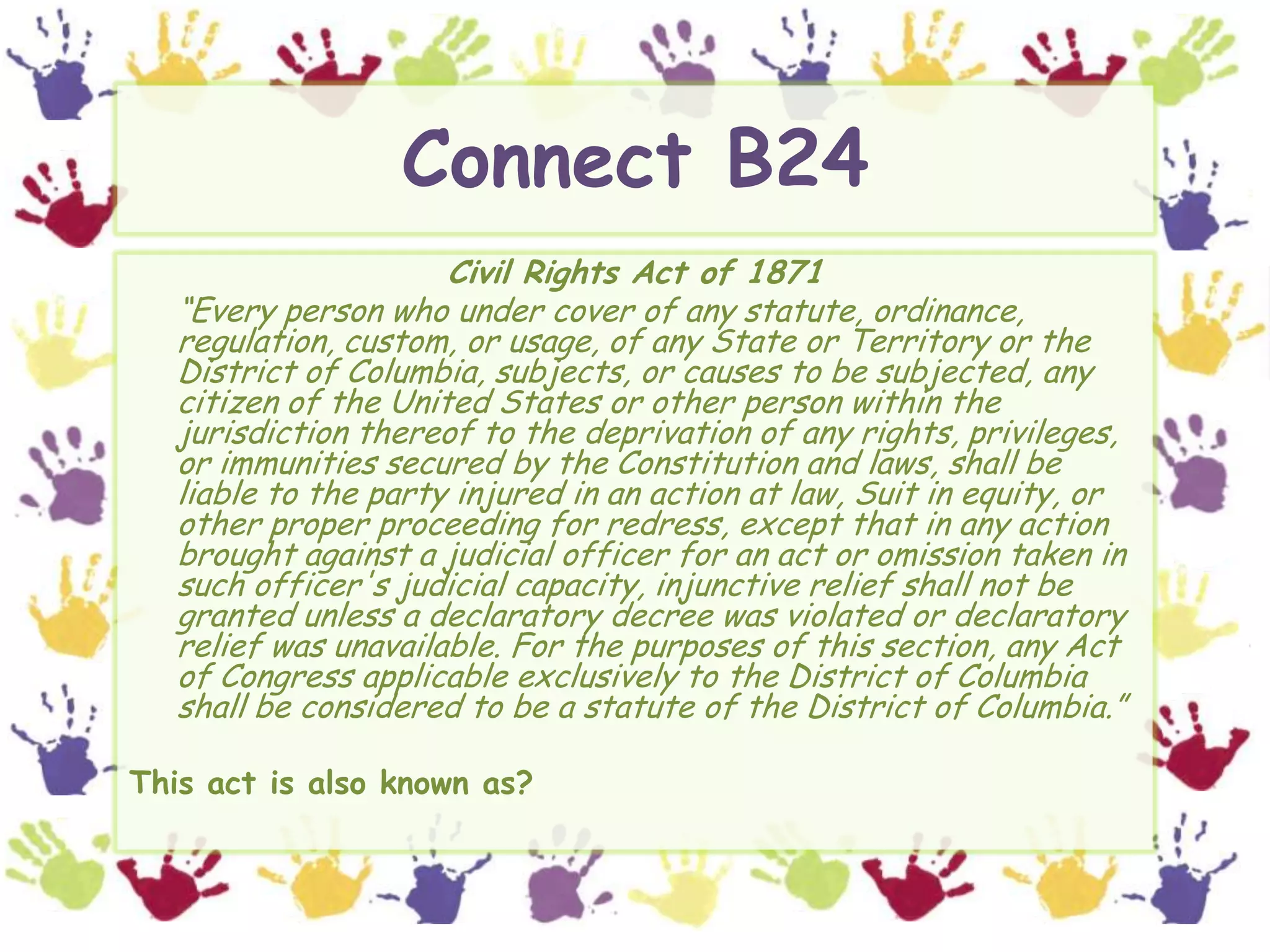 Connect B24Civil Rights Act of 1871	“Every person who under cover of any statute, ordinance, regulation, custom, or usage, of any State or Territory or the District of Columbia, subjects, or causes to be subjected, any citizen of the United States or other person within the jurisdiction thereof to the deprivation of any rights, privileges, or immunities secured by the Constitution and laws, shall be liable to the party injured in an action at law, Suit in equity, or other proper proceeding for redress, except that in any action brought against a judicial officer for an act or omission taken in such officer's judicial capacity, injunctive relief shall not be granted unless a declaratory decree was violated or declaratory relief was unavailable. For the purposes of this section, any Act of Congress applicable exclusively to the District of Columbia shall be considered to be a statute of the District of Columbia.”This act is also known as?
