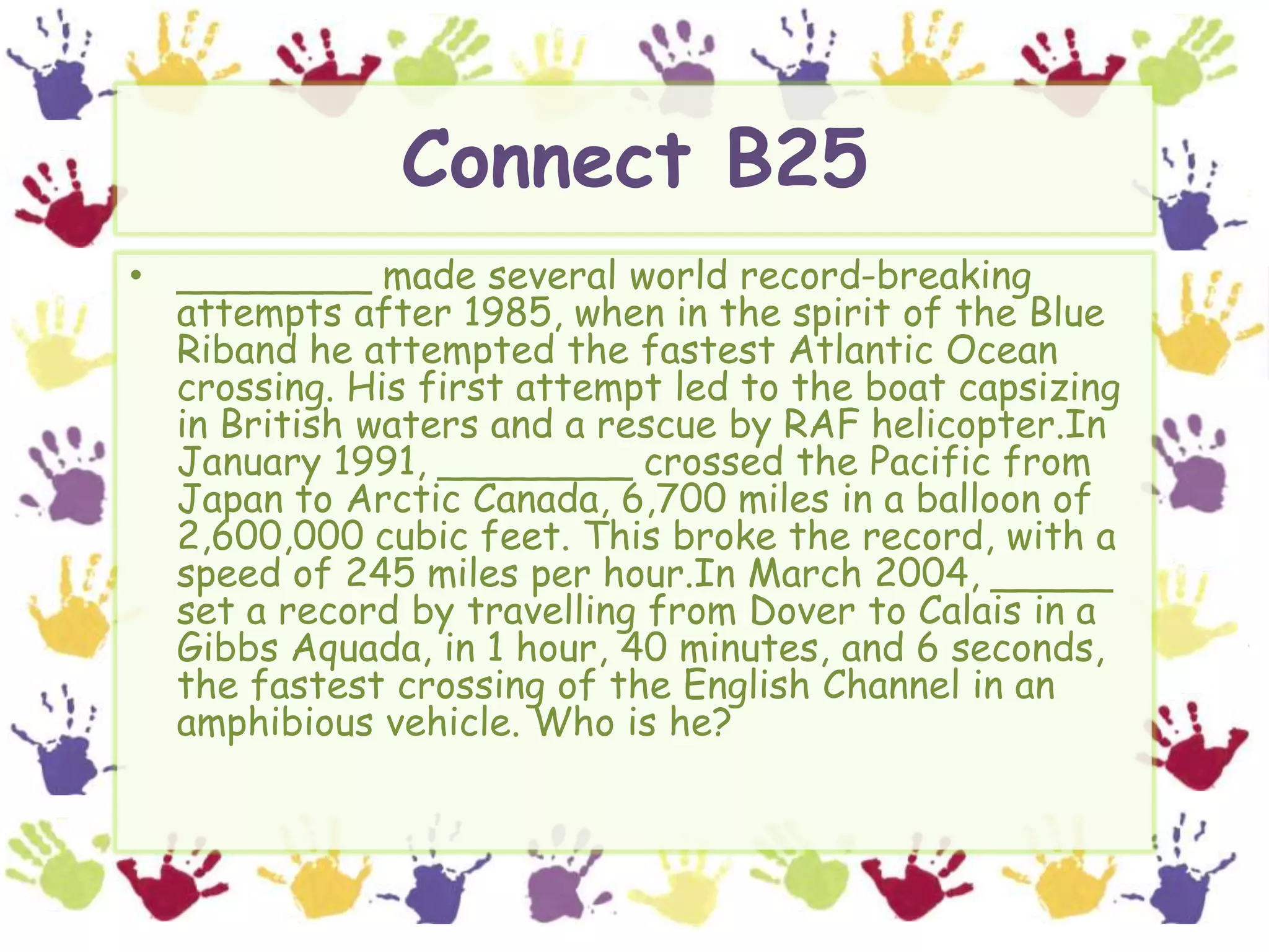 Connect B25________ made several world record-breaking attempts after 1985, when in the spirit of the Blue Riband he attempted the fastest Atlantic Ocean crossing. His first attempt led to the boat capsizing in British waters and a rescue by RAF helicopter.In January 1991, ________ crossed the Pacific from Japan to Arctic Canada, 6,700 miles in a balloon of 2,600,000 cubic feet. This broke the record, with a speed of 245 miles per hour.In March 2004, _____ set a record by travelling from Dover to Calais in a Gibbs Aquada, in 1 hour, 40 minutes, and 6 seconds, the fastest crossing of the English Channel in an amphibious vehicle. Who is he?