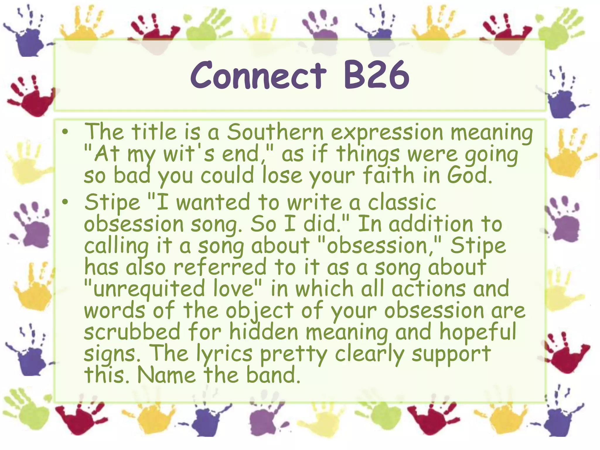 Connect B26The title is a Southern expression meaning "At my wit's end," as if things were going so bad you could lose your faith in God. Stipe "I wanted to write a classic obsession song. So I did." In addition to calling it a song about "obsession," Stipe has also referred to it as a song about "unrequited love" in which all actions and words of the object of your obsession are scrubbed for hidden meaning and hopeful signs. The lyrics pretty clearly support this. Name the band.
