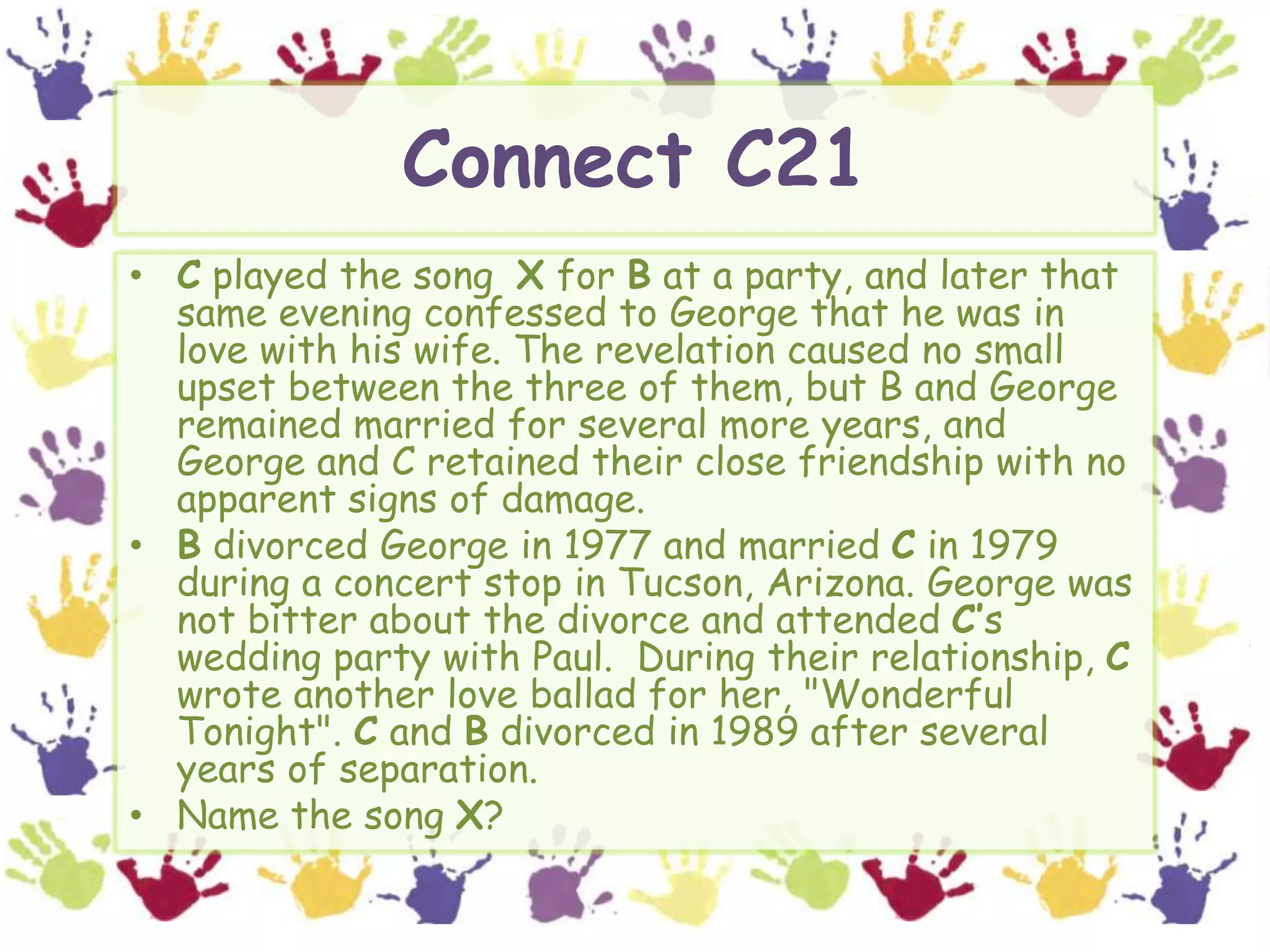 Connect C21C played the song  X for B at a party, and later that same evening confessed to George that he was in love with his wife. The revelation caused no small upset between the three of them, but B and George remained married for several more years, and George and C retained their close friendship with no apparent signs of damage.B divorced George in 1977 and married C in 1979 during a concert stop in Tucson, Arizona. George was not bitter about the divorce and attended C’s wedding party with Paul.  During their relationship, C wrote another love ballad for her, "Wonderful Tonight". C and B divorced in 1989 after several years of separation.Name the song X?