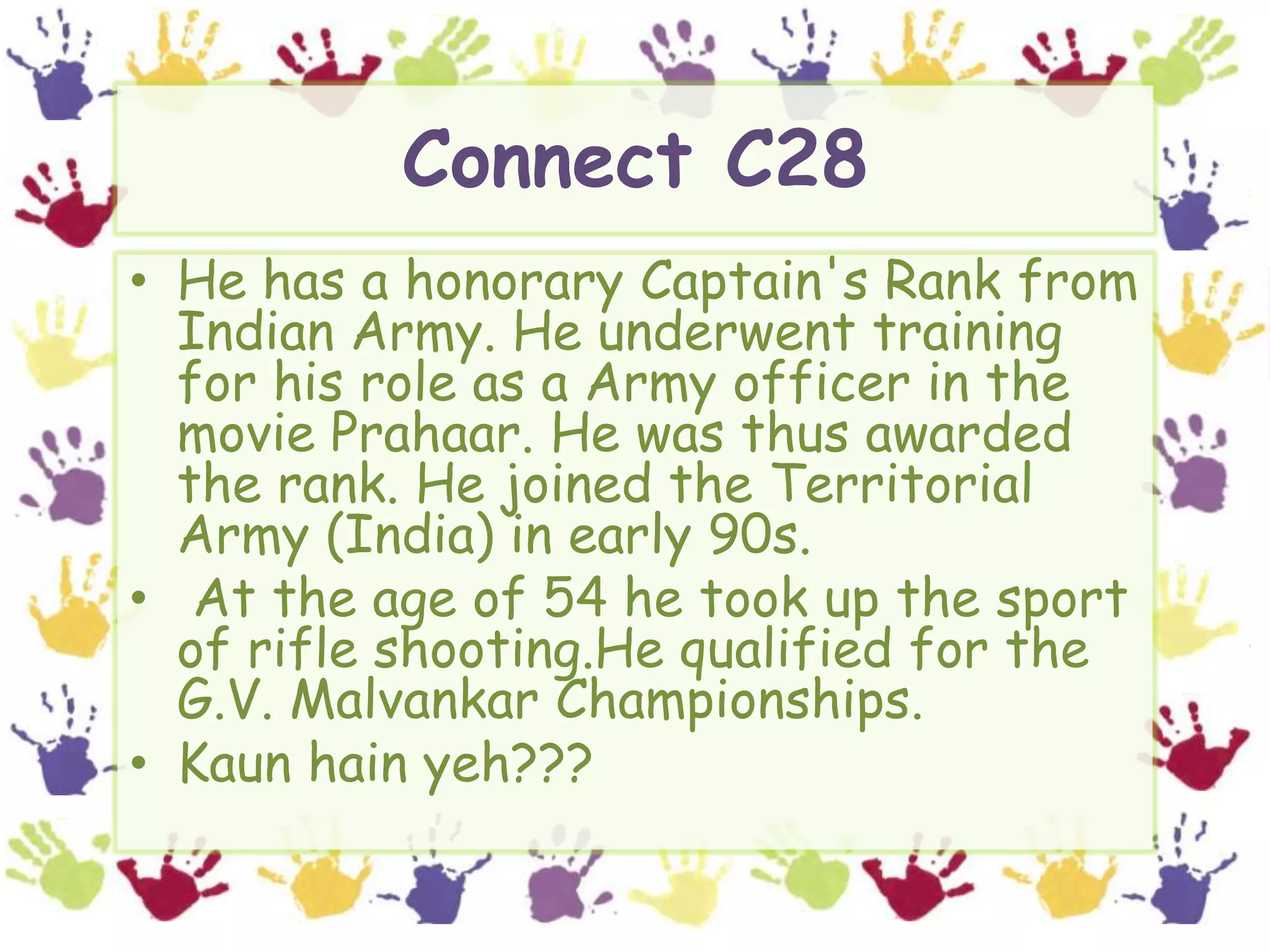 Connect C28He has a honorary Captain's Rank from Indian Army. He underwent training for his role as a Army officer in the movie Prahaar. He was thus awarded the rank. He joined the Territorial Army (India) in early 90s. At the age of 54 he took up the sport of rifle shooting.He qualified for the G.V. Malvankar Championships. Kaunhainyeh???
