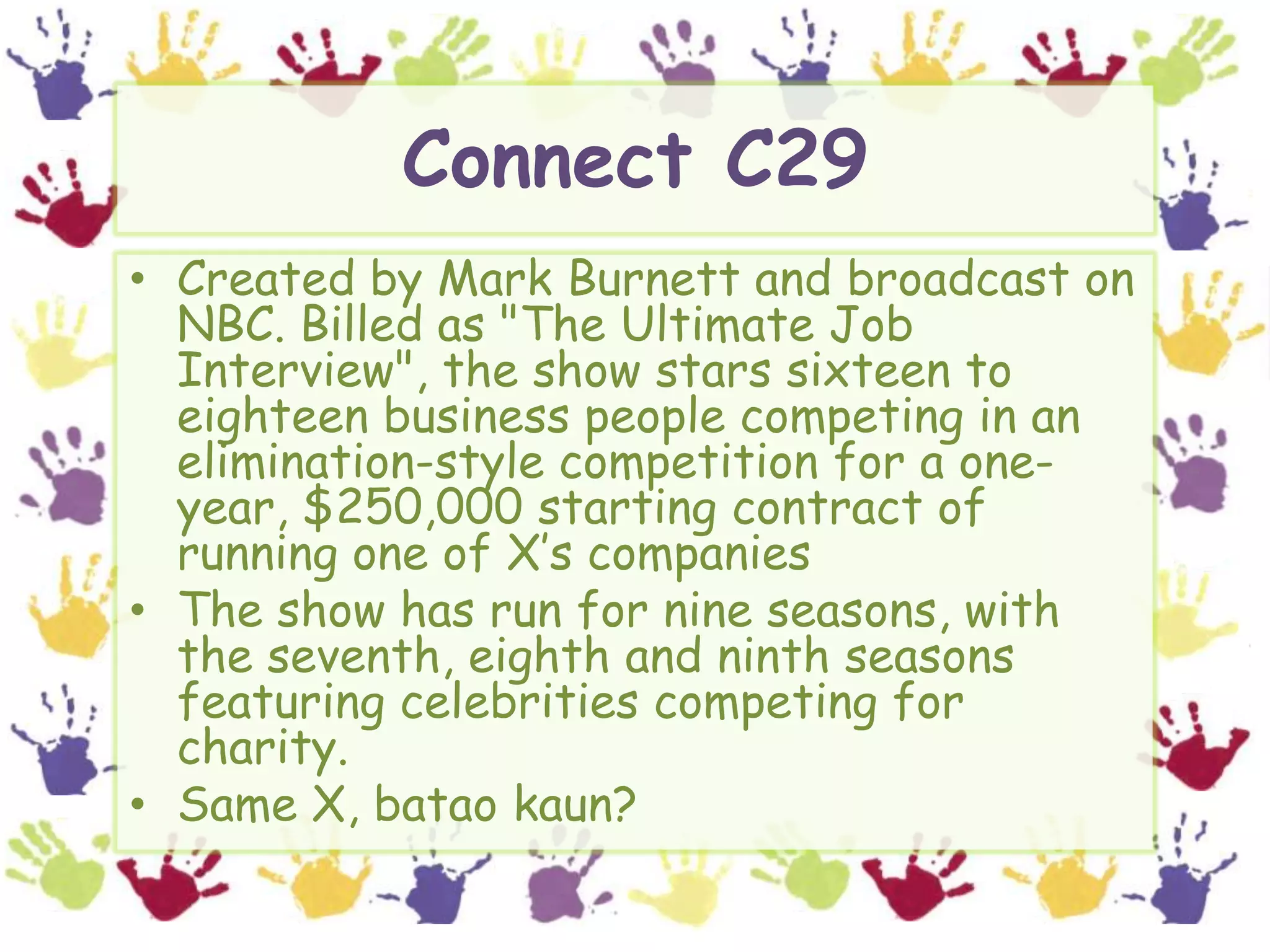 Connect C29Created by Mark Burnett and broadcast on NBC. Billed as "The Ultimate Job Interview", the show stars sixteen to eighteen business people competing in an elimination-style competition for a one-year, $250,000 starting contract of running one of X’s companiesThe show has run for nine seasons, with the seventh, eighth and ninth seasons featuring celebrities competing for charity.Same X, bataokaun?