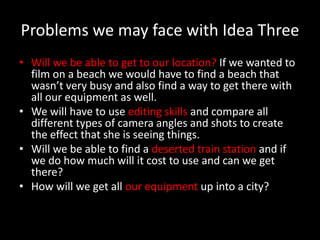 Problems we may face with Idea Three
• Will we be able to get to our location? If we wanted to
  film on a beach we would have to find a beach that
  wasn’t very busy and also find a way to get there with
  all our equipment as well.
• We will have to use editing skills and compare all
  different types of camera angles and shots to create
  the effect that she is seeing things.
• Will we be able to find a deserted train station and if
  we do how much will it cost to use and can we get
  there?
• How will we get all our equipment up into a city?
 