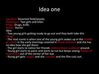 Idea one
Location: Deserted field/woods.
Characters: Two girls and killer.
Props: Drugs, knife.
Genre: Horror
Idea:
- Two young girls getting ready to go out and they both take this
“drug”.
- The next scene is when one of the young girls wakes up in the middle
of a field in the early mornings covered in blood and mud and she has
no idea how she got there.
- The girl starts to notice her friends clothes/shoes scattered around.
- Young girl starts to panic and starts to run but keeps seeing flashes of
movement out of the corner of her eye.
- Young girl gets caught and she screams and the film cuts out.
 