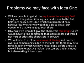 Problems we may face with Idea One
• Will we be able to get all our equipment to a empty field.
  The good thing about it being in a field is due to the fact
  fields are easily accessible which would make it easy
  however its whether we would be able to get all our
  equipment that we needed over there.
• Obviously we wouldn’t give the characters real drugs so we
  would have to find something that looks similar but would
  not hurt or effect the characters in anyway.
• We will have to explore new ways of filming and practice
  over our camera angles due to the fact that there may be a
  running scene which we have never done before and also
  we will have to practice making our camera angles smooth
  but also making it look scary.
 