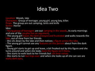 Idea Two
Location: Woods, lake
Characters: Group of teenager, young girl, young boy, killer.
Props: The group are out camping; tents and knife
Genre: Horror
Idea:
- Young group of teenagers are out camping in the woods, its early mornings
and one of the couples has an argument.
- The young girl leaves the tent annoyed and frustrated and walks towards the
lake, out of view from her friends.
- She sits down by the lake and then notices a figure across the lake.
- The young girl cannot see any features on this person about from the dark
figure.
- Young girl starts to get up and leave, a bit freaked out by this figure and she
turns around and when she looks back the figure isn't there.
- She starts to walk back to her friends but can hear noises.
- She starts to run but trips over and when she looks up all she can see are
really dark eyes.
 