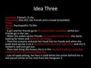 Idea Three
Location: A beach, A city and A Train Station
Characters: One Girl, her friends and a crowd (ensemble)
Props:
Genre: Psychopathic Thriller
Idea:
- A girl and her friends go to the beach then sunbathes whilst her
friends go in the sea.
- When she wakes up her friends are no where to be seen she starts
looking for them and starts to see things.
- Then she screams and puts her head into her hands and when she
looks back up she is on a deserted train station at night-time and she is
locked in and cant get out.
- Then next thing she knows she is in the city by herself in a crowded
street but no one acknowledges her.
- Lots of rapid editing, her face is solid whilst the action behind her is
fast paced similar to the shot from the Hangover 2.
 