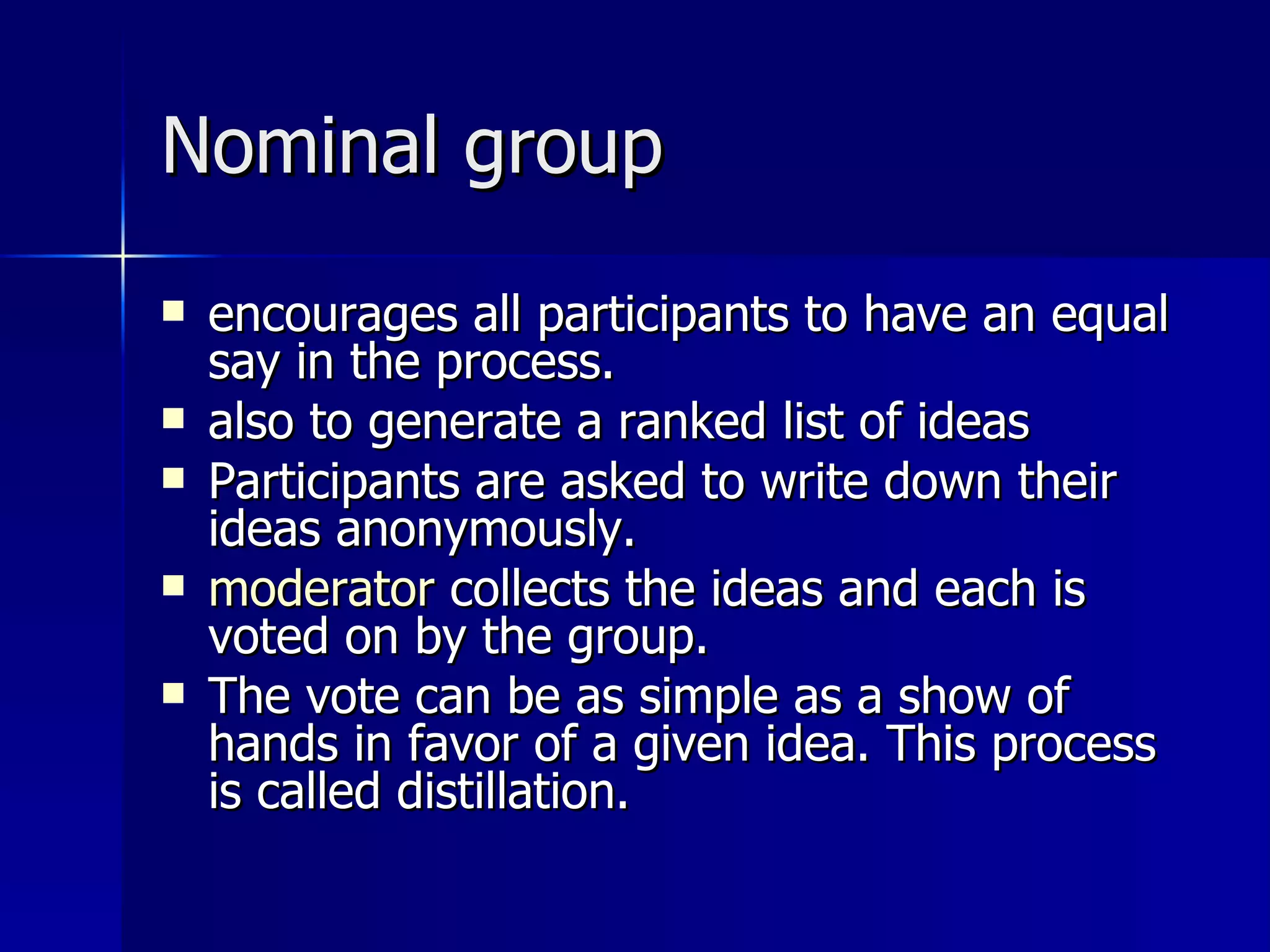 Nominal group encourages all participants to have an equal say in the process.  also to generate a ranked list of ideas Participants are asked to write down their ideas anonymously.  moderator  collects the ideas and each is voted on by the group.  The vote can be as simple as a show of hands in favor of a given idea. This process is called distillation. 
