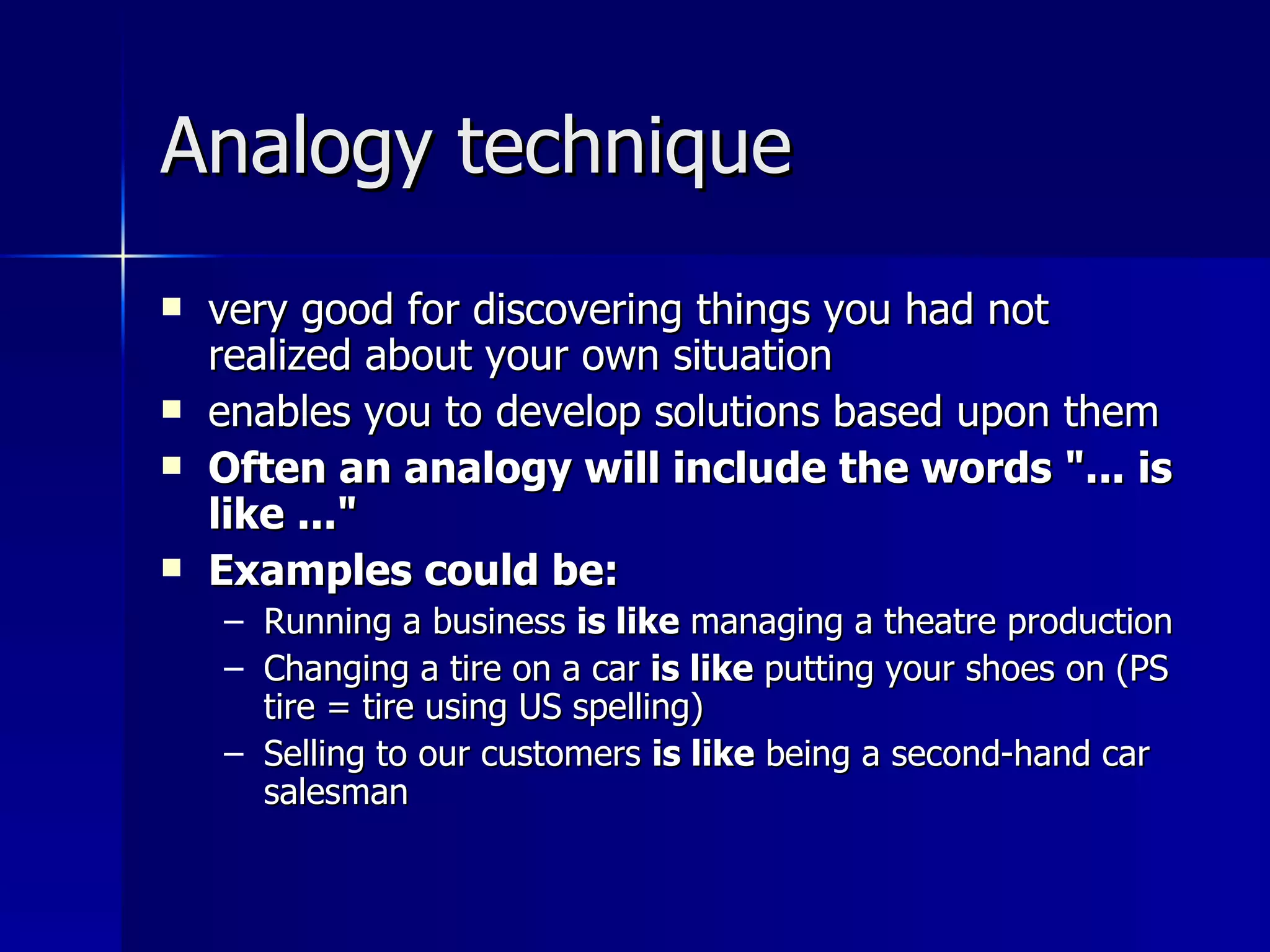 Analogy technique very good for discovering things you had not realized about your own situation  enables you to develop solutions based upon them Often an analogy will include the words "... is like ..." Examples could be: Running a business  is like  managing a theatre production Changing a tire on a car  is like  putting your shoes on (PS tire = tire using US spelling) Selling to our customers  is like  being a second-hand car salesman 