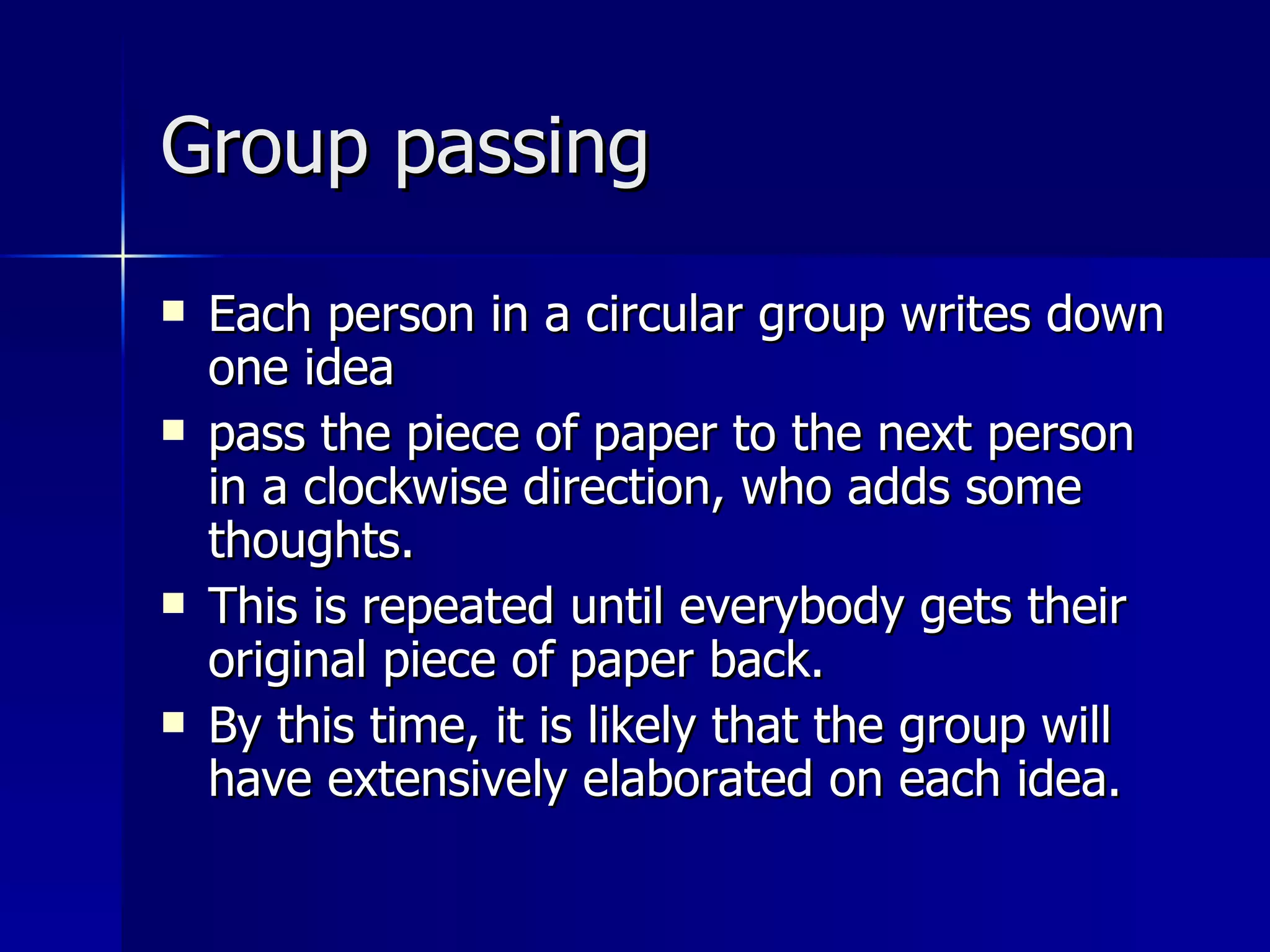 Group passing Each person in a circular group writes down one idea pass the piece of paper to the next person in a clockwise direction, who adds some thoughts.  This is repeated until everybody gets their original piece of paper back.  By this time, it is likely that the group will have extensively elaborated on each idea. 