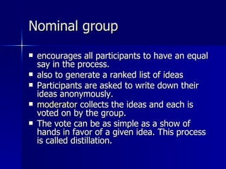 Nominal group encourages all participants to have an equal say in the process.  also to generate a ranked list of ideas Participants are asked to write down their ideas anonymously.  moderator  collects the ideas and each is voted on by the group.  The vote can be as simple as a show of hands in favor of a given idea. This process is called distillation. 
