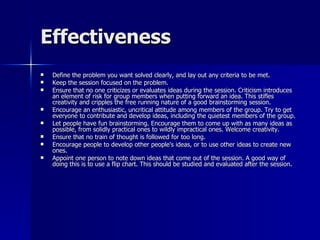 Effectiveness Define the problem you want solved clearly, and lay out any criteria to be met. Keep the session focused on the problem. Ensure that no one criticizes or evaluates ideas during the session. Criticism introduces an element of risk for group members when putting forward an idea. This stifles creativity and cripples the free running nature of a good brainstorming session. Encourage an enthusiastic, uncritical attitude among members of the group. Try to get everyone to contribute and develop ideas, including the quietest members of the group. Let people have fun brainstorming. Encourage them to come up with as many ideas as possible, from solidly practical ones to wildly impractical ones. Welcome creativity. Ensure that no train of thought is followed for too long. Encourage people to develop other people's ideas, or to use other ideas to create new ones. Appoint one person to note down ideas that come out of the session. A good way of doing this is to use a flip chart. This should be studied and evaluated after the session. 