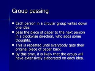 Group passing Each person in a circular group writes down one idea pass the piece of paper to the next person in a clockwise direction, who adds some thoughts.  This is repeated until everybody gets their original piece of paper back.  By this time, it is likely that the group will have extensively elaborated on each idea. 