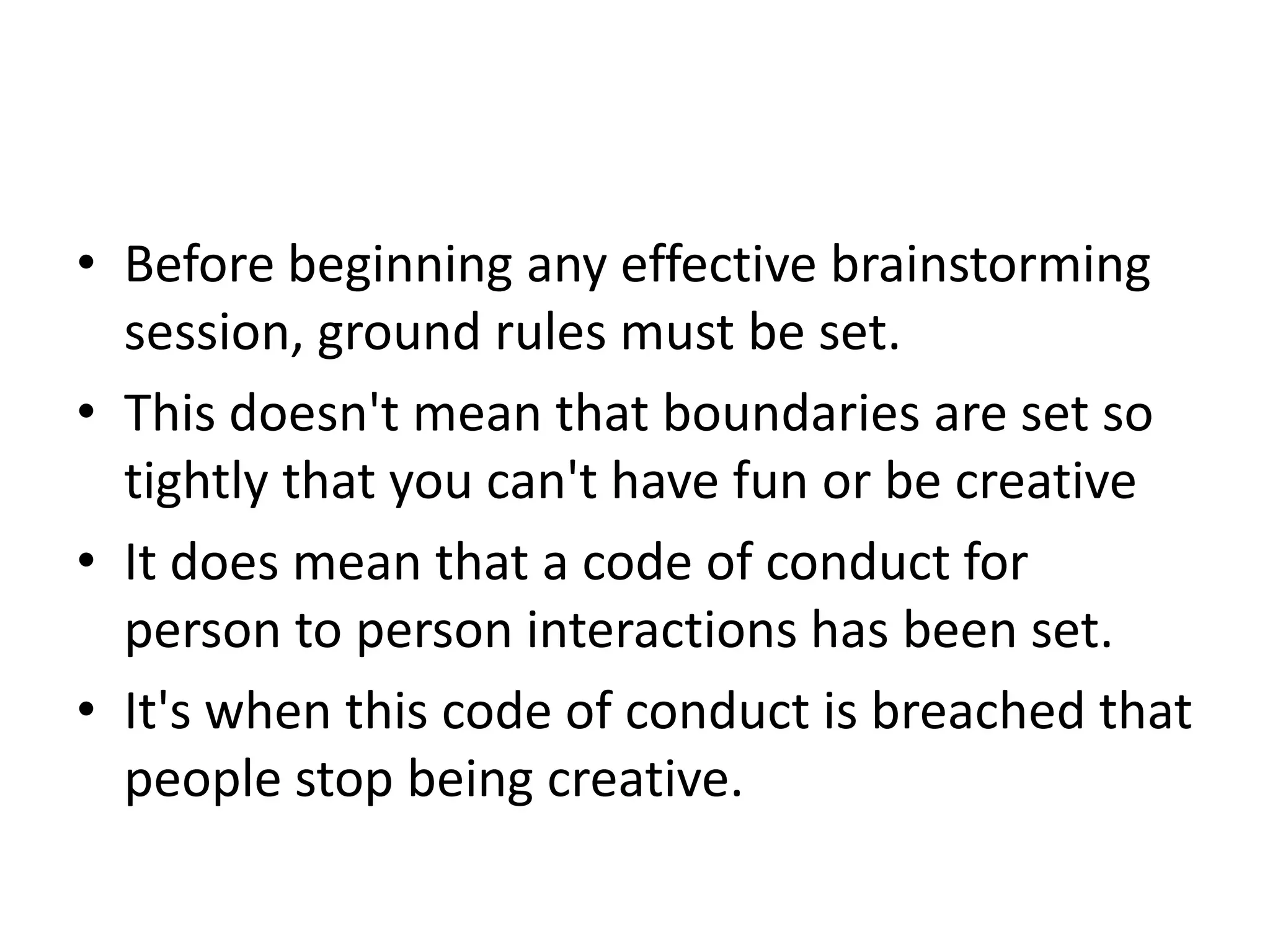 Before beginning any effective brainstorming session, ground rules must be set.This doesn't mean that boundaries are set so tightly that you can't have fun or be creativeIt does mean that a code of conduct for person to person interactions has been set.It's when this code of conduct is breached that people stop being creative.