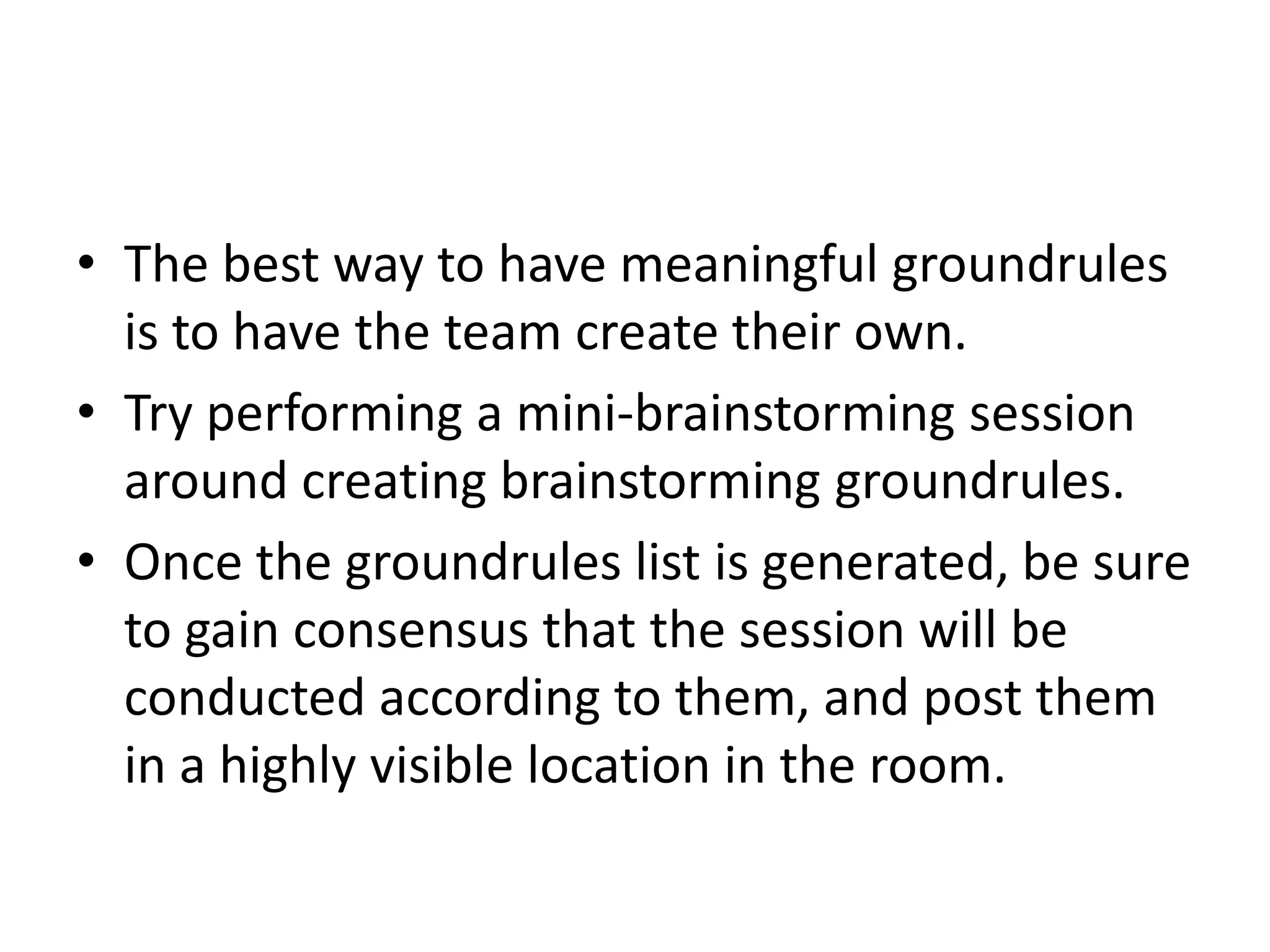 The best way to have meaningful groundrules is to have the team create their own.Try performing a mini-brainstorming session around creating brainstorming groundrules.Once the groundrules list is generated, be sure to gain consensus that the session will be conducted according to them, and post them in a highly visible location in the room.