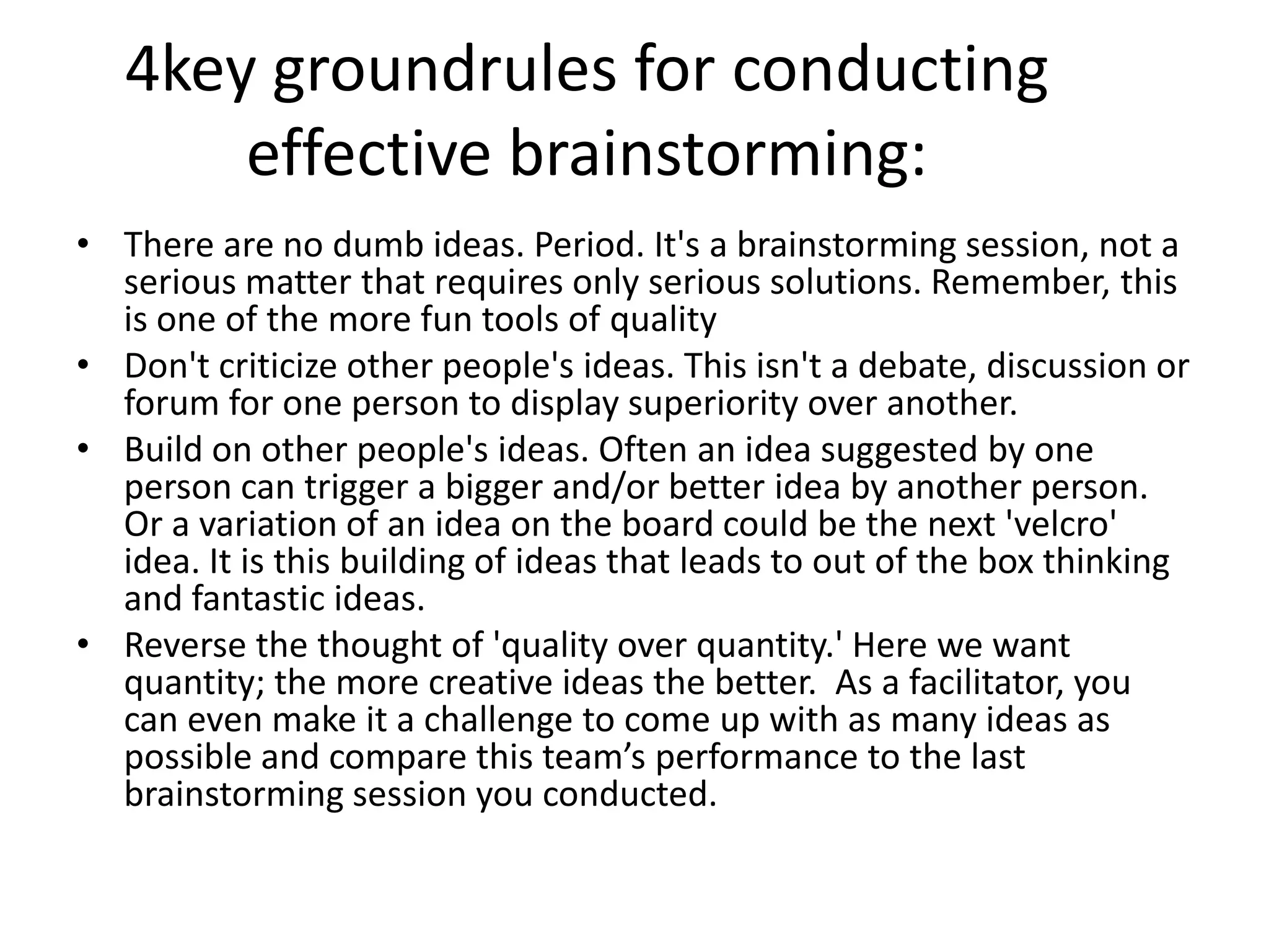 4key groundrules for conducting effective brainstorming:There are no dumb ideas. Period. It's a brainstorming session, not a serious matter that requires only serious solutions. Remember, this is one of the more fun tools of qualityDon't criticize other people's ideas. This isn't a debate, discussion or forum for one person to display superiority over another.Build on other people's ideas. Often an idea suggested by one person can trigger a bigger and/or better idea by another person. Or a variation of an idea on the board could be the next 'velcro' idea. It is this building of ideas that leads to out of the box thinking and fantastic ideas.Reverse the thought of 'quality over quantity.' Here we want quantity; the more creative ideas the better.  As a facilitator, you can even make it a challenge to come up with as many ideas as possible and compare this team’s performance to the last brainstorming session you conducted. 