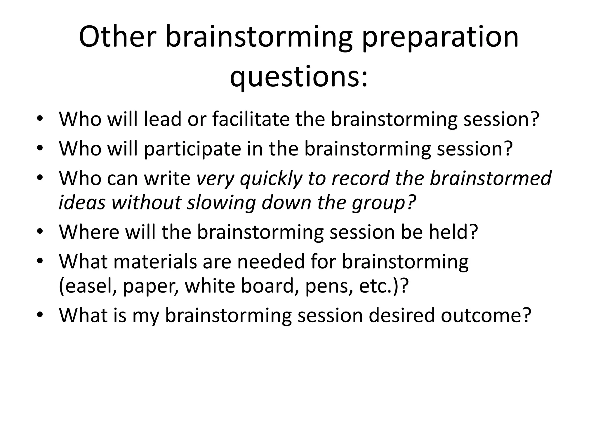Other brainstorming preparation questions:Who will lead or facilitate the brainstorming session?Who will participate in the brainstorming session?Who can write very quickly to record the brainstormed ideas without slowing down the group?Where will the brainstorming session be held?What materials are needed for brainstorming (easel, paper, white board, pens, etc.)?What is my brainstorming session desired outcome?