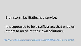 Brainstorm facilitating is a service.
It is supposed to be a selfless act that enables
others to arrive at their own solut...