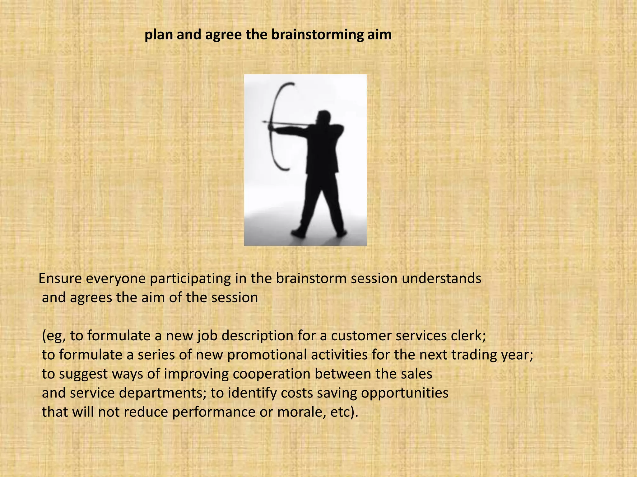 plan and agree the brainstorming aimEnsure everyone participating in the brainstorm session understandsand agrees the aim of the session(eg, to formulate a new job description for a customer services clerk;to formulate a series of new promotional activities for the next trading year;to suggest ways of improving cooperation between the salesand service departments; to identify costs saving opportunitiesthat will not reduce performance or morale, etc).