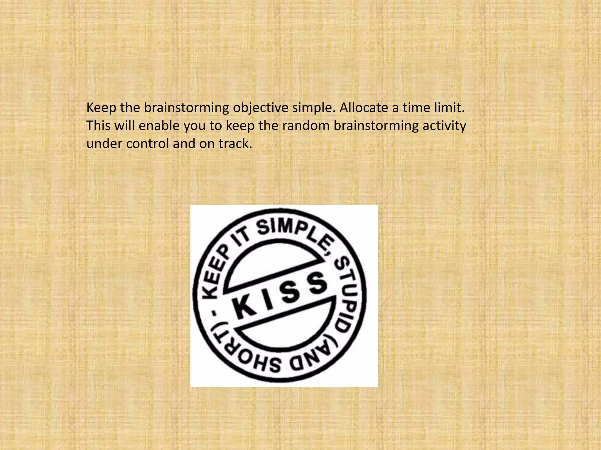 Keep the brainstorming objective simple. Allocate a time limit. This will enable you to keep the random brainstorming activity under control and on track.