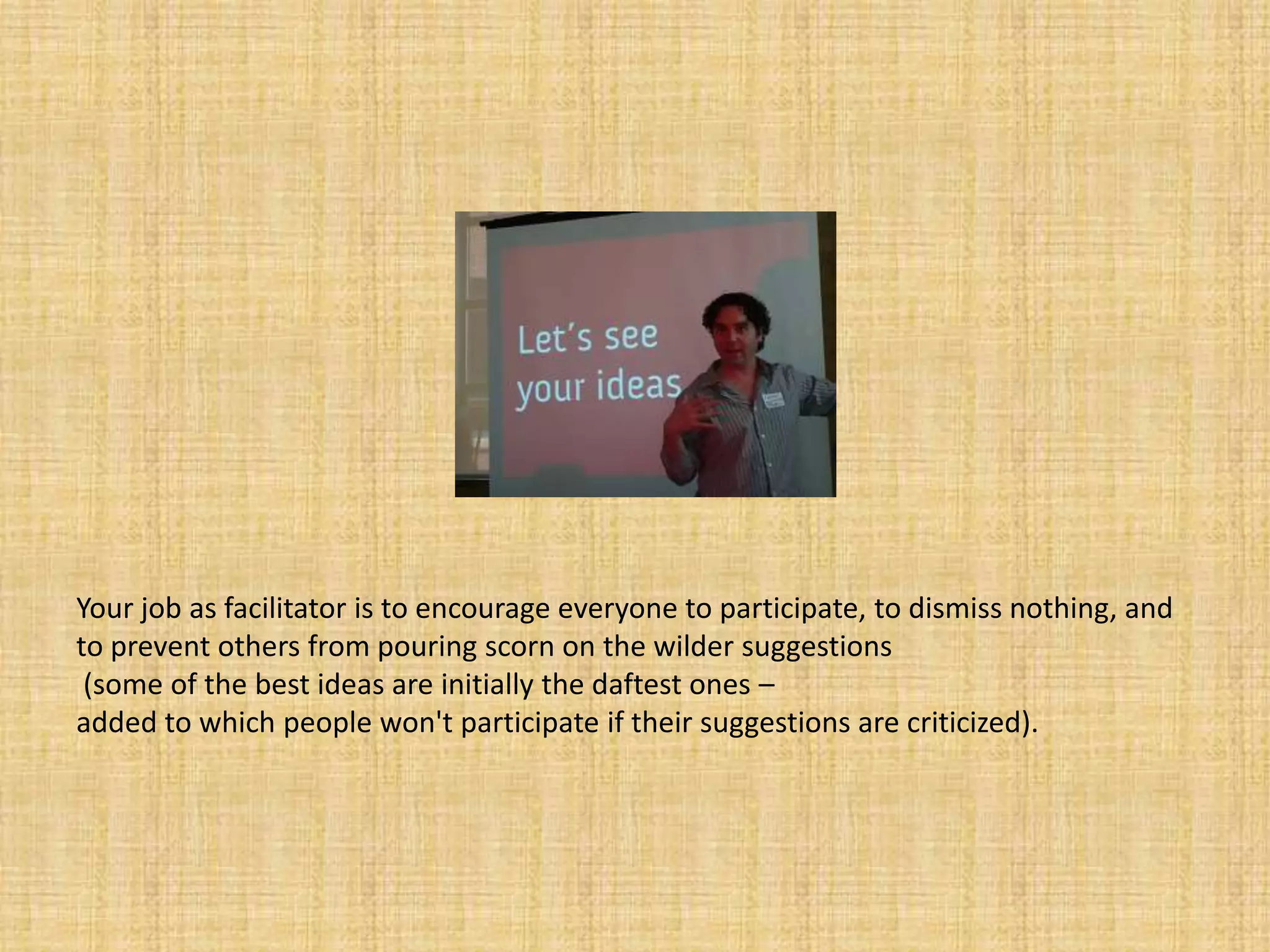 Your job as facilitator is to encourage everyone to participate, to dismiss nothing, and to prevent others from pouring scorn on the wilder suggestions (some of the best ideas are initially the daftest ones – added to which people won't participate if their suggestions are criticized). 