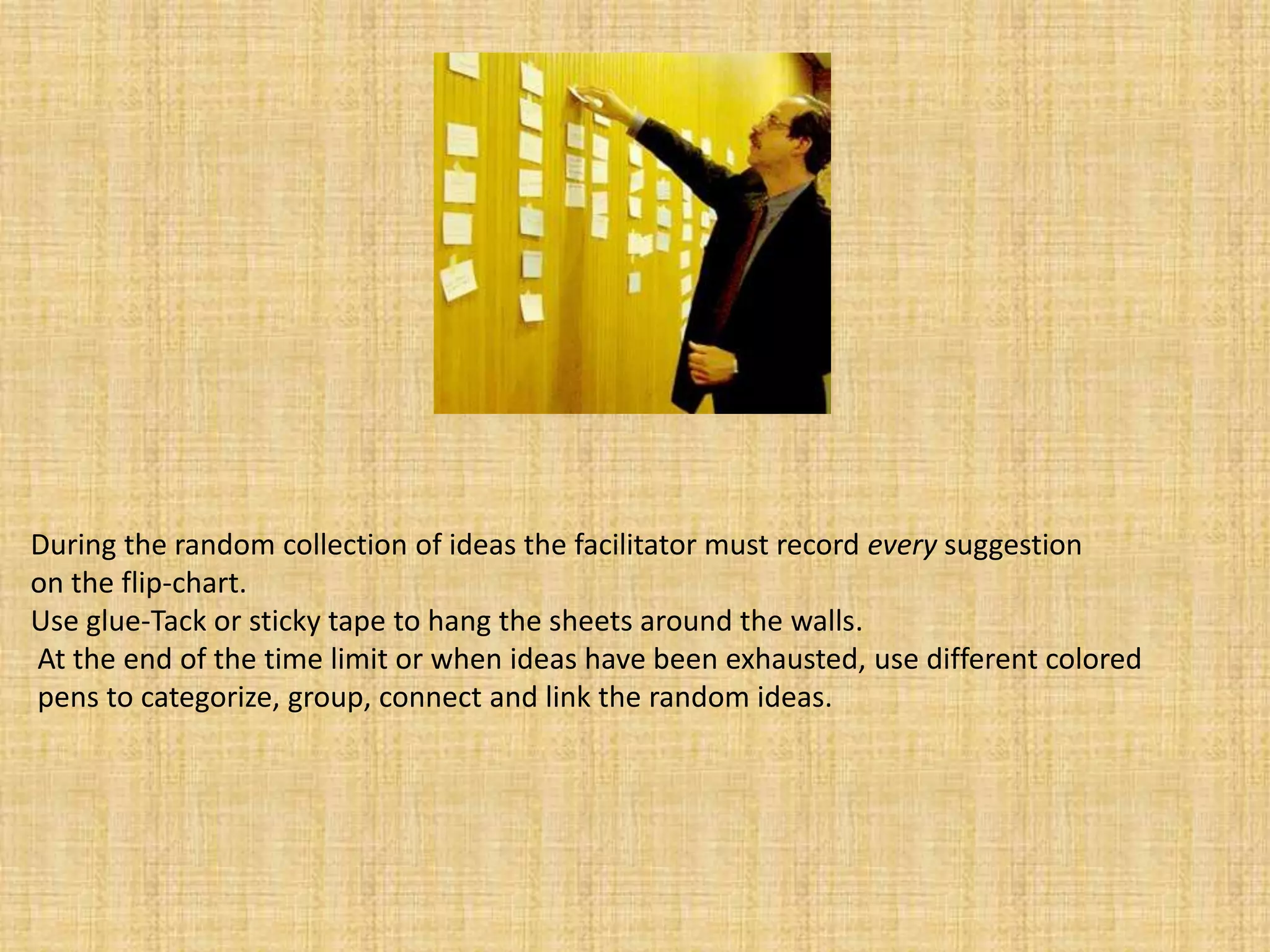 During the random collection of ideas the facilitator must record every suggestion on the flip-chart. Use glue-Tack or sticky tape to hang the sheets around the walls.At the end of the time limit or when ideas have been exhausted, use different coloredpens to categorize, group, connect and link the random ideas. 