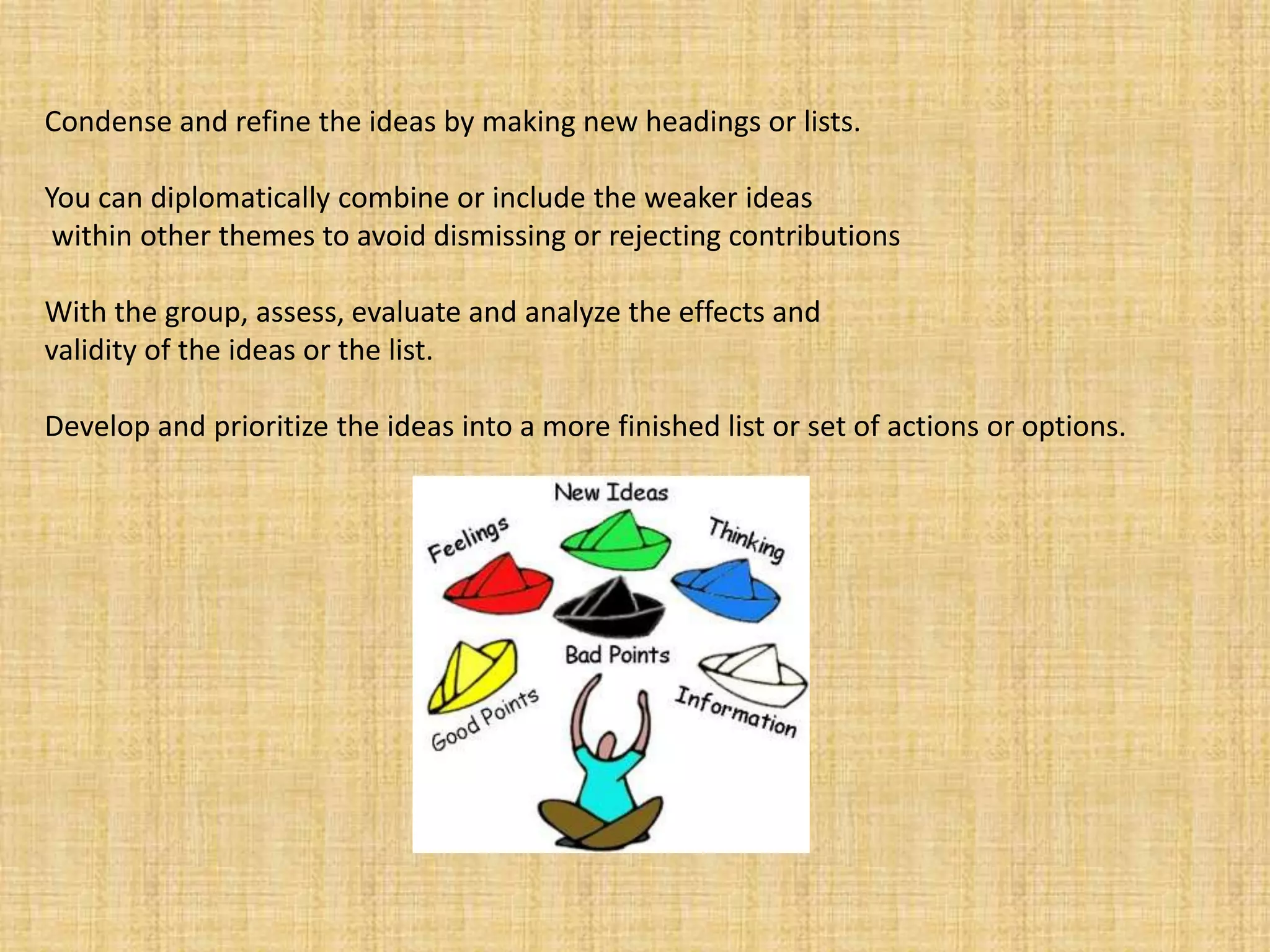 Condense and refine the ideas by making new headings or lists. You can diplomatically combine or include the weaker ideaswithin other themes to avoid dismissing or rejecting contributions With the group, assess, evaluate and analyze the effects and validity of the ideas or the list. Develop and prioritize the ideas into a more finished list or set of actions or options.