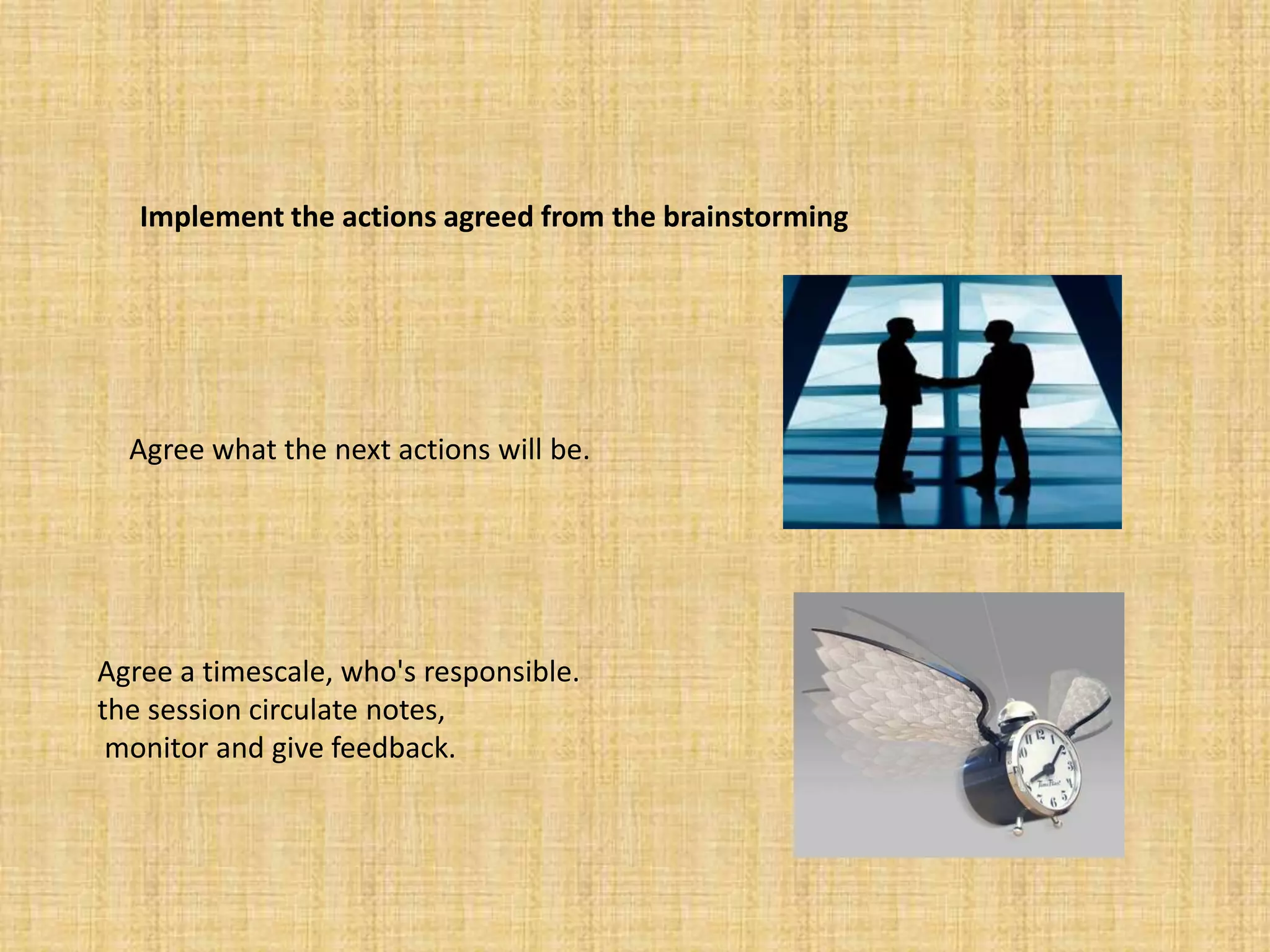 Implement the actions agreed from the brainstormingAgree what the next actions will be. Agree a timescale, who's responsible. the session circulate notes, monitor and give feedback. 