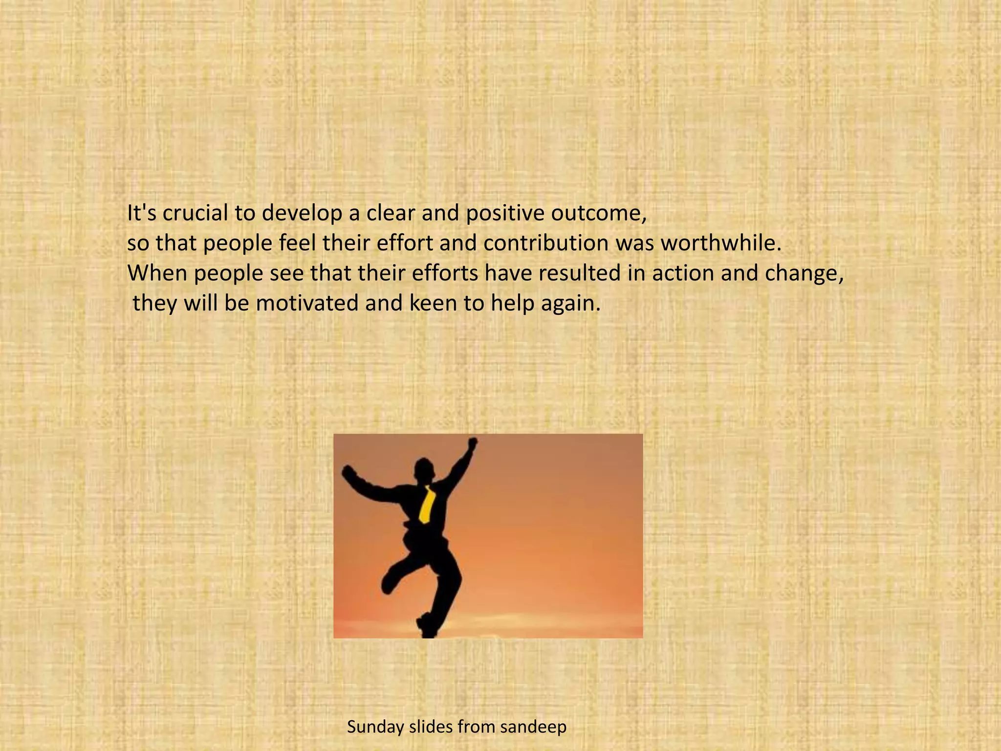 It's crucial to develop a clear and positive outcome, so that people feel their effort and contribution was worthwhile. When people see that their efforts have resulted in action and change,they will be motivated and keen to help again.                    Sunday slides from sandeep