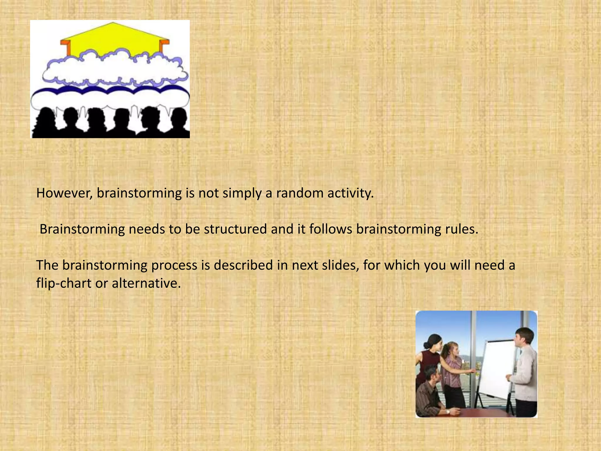 However, brainstorming is not simply a random activity.Brainstorming needs to be structured and it follows brainstorming rules. The brainstorming process is described in next slides, for which you will need a flip-chart or alternative.