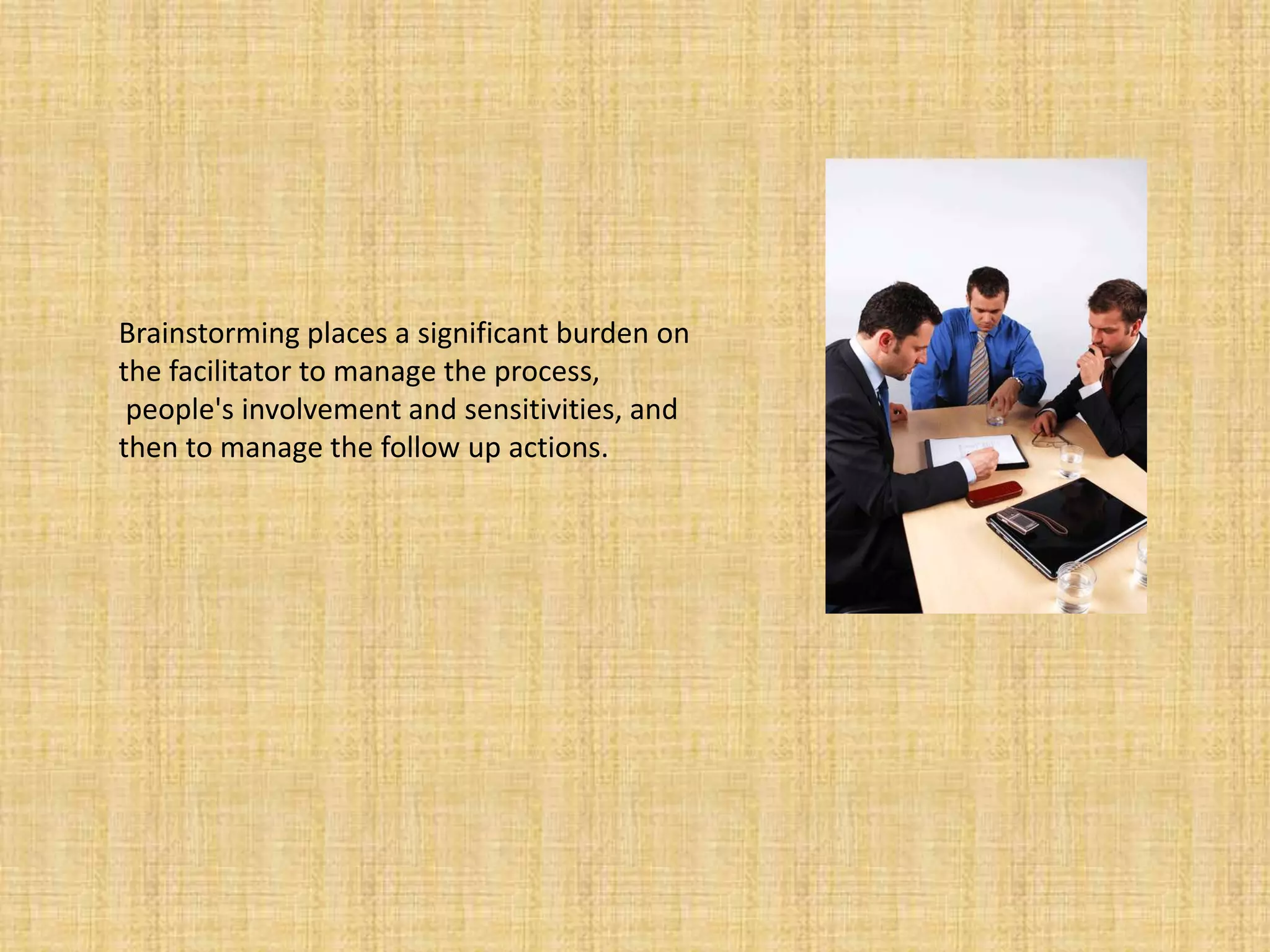 Brainstorming places a significant burden on the facilitator to manage the process, people's involvement and sensitivities, and then to manage the follow up actions.