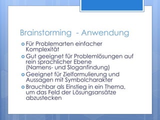 Brainstorming - Anwendung
 Für Problemarten einfacher
Komplexität
 Gut geeignet für Problemlösungen auf
rein sprachlicher Ebene
(Namens- und Sloganfindung)
 Geeignet für Zielformulierung und
Aussagen mit Symbolcharakter
 Brauchbar als Einstieg in ein Thema,
um das Feld der Lösungsansätze
abzustecken
 
