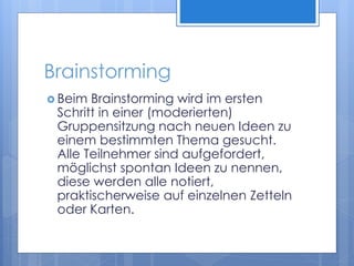 Brainstorming
 Beim Brainstorming wird im ersten
Schritt in einer (moderierten)
Gruppensitzung nach neuen Ideen zu
einem bestimmten Thema gesucht.
Alle Teilnehmer sind aufgefordert,
möglichst spontan Ideen zu nennen,
diese werden alle notiert,
praktischerweise auf einzelnen Zetteln
oder Karten.
 