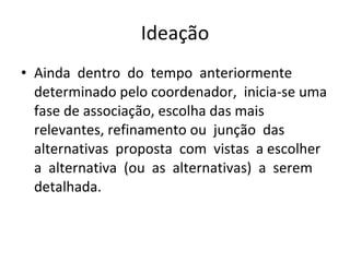 Ideação Ainda  dentro  do  tempo  anteriormente determinado pelo coordenador,  inicia-se uma fase de associação, escolha das mais relevantes, refinamento ou  junção  das  alternativas  proposta  com  vistas  a escolher  a  alternativa  (ou  as  alternativas)  a  serem detalhada. 