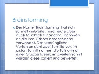 BrainstormingDer Name "Brainstorming" hat sich schnell verbreitet, wird heute aber auch fälschlich für andere Techniken als die von Osborn beschriebene verwendet. Das ursprüngliche Verfahren sieht zwei Schritte vor. Im ersten Schritt nennen die Teilnehmer einer Gruppe Ideen, im zweiten Schritt werden diese sortiert und bewertet.