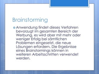 BrainstormingAnwendung findet dieses Verfahren bevorzugt im gesamten Bereich der Werbung, es wird aber mit mehr oder weniger Erfolg bei sämtlichen Problemen eingesetzt, die neue Lösungen erfordern. Die Ergebnisse eines Brainstormings können in weiteren Arbeitsschritten verwendet werden. 