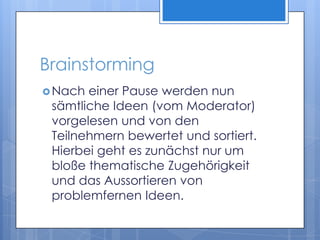BrainstormingNach einer Pause werden nun sämtliche Ideen (vom Moderator) vorgelesen und von den Teilnehmern bewertet und sortiert. Hierbei geht es zunächst nur um bloße thematische Zugehörigkeit und das Aussortieren von problemfernen Ideen. 