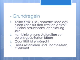 - GrundregelnKeine Kritik: Die „absurde“ Idee des einen kann für den zweiten Anstoß für eine brauchbare Ideenlösung sein.Kombinieren und Aufgreifen von bereits geäußerten IdeenQuantität ist erwünschtFreies Assoziieren und Phantasieren ist erlaubt