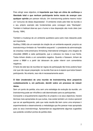Para atingir esse objectivo, é importante que haja um clima de confiança e
liberdade total e que nenhum participante tenha receio de avançar com
qualquer opinião por parecer ridículo. Um brainstorming poderia mesmo incluir
um “concurso de ideias disparatadas”. O ambiente criado pelo líder da reunião e
o seu próprio exemplo são fundamentais para conseguir esta “libertação”.
Também é habitual dizer-se que o humor e boa disposição são muito úteis (van
Gundy, 1984).


Também a mudança de um ambiente quotidiano para outro mais relaxante pode
ser importante.
Godfrey (1998) cita um exemplo de criação de um ambiente especial, propício ao
brainstorming e limitador do “hemisfério esquerdo”: o presidente da administração
da empresa norte-americana Armstrong International entregava uma drageia de
chocolate (M&M) a cada participante, que a colocava na mesa à sua frente.
Todos tinham direito a um comentário negativo. Quando o fizessem, tinham de
comer o M&M e a partir daí deixavam de poder intervir com comentários
negativos.
O facto de este tipo de reuniões ter regras de participação tão livres poderia fazer
crer que não requer preparação: na reunião ficar-se-ia à espera que todos fossem
participando. No entanto, isso não é necessariamente assim.


O líder (moderador) de uma reunião de brainstorming deve prepará-la
cuidadosamente e, em particular, decidir sobre um processo de induzir
ideias.
Sem um ponto de partida, e/ou sem uma estratégia de evolução da reunião, um
brainstorming pode ser infrutífero e até desmotivador para os participantes.
Consoante o enquadramento específico do projecto e os seus objectivos, haverá
técnicas mais apropriadas do que outras, mas existe também um modus operandi
que se vai aperfeiçoando, pelo que nada resulta tão bem como uma empresa ir
experimentando e desenvolvendo a metodologia que lhe parecer mais apropriada
para os seus brainstormings. Apresentam-se seguidamente algumas sugestões
que poderão constituir pontos de partida úteis:




                                                                                  2
 