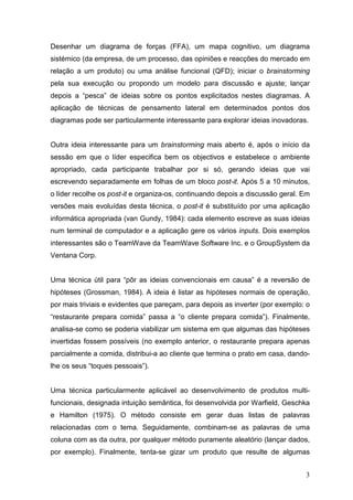 Desenhar um diagrama de forças (FFA), um mapa cognitivo, um diagrama
sistémico (da empresa, de um processo, das opiniões e reacções do mercado em
relação a um produto) ou uma análise funcional (QFD); iniciar o brainstorming
pela sua execução ou propondo um modelo para discussão e ajuste; lançar
depois a “pesca” de ideias sobre os pontos explicitados nestes diagramas. A
aplicação de técnicas de pensamento lateral em determinados pontos dos
diagramas pode ser particularmente interessante para explorar ideias inovadoras.


Outra ideia interessante para um brainstorming mais aberto é, após o início da
sessão em que o líder especifica bem os objectivos e estabelece o ambiente
apropriado, cada participante trabalhar por si só, gerando ideias que vai
escrevendo separadamente em folhas de um bloco post-it. Após 5 a 10 minutos,
o líder recolhe os post-it e organiza-os, continuando depois a discussão geral. Em
versões mais evoluídas desta técnica, o post-it é substituído por uma aplicação
informática apropriada (van Gundy, 1984): cada elemento escreve as suas ideias
num terminal de computador e a aplicação gere os vários inputs. Dois exemplos
interessantes são o TeamWave da TeamWave Software Inc. e o GroupSystem da
Ventana Corp.


Uma técnica útil para “pôr as ideias convencionais em causa” é a reversão de
hipóteses (Grossman, 1984). A ideia é listar as hipóteses normais de operação,
por mais triviais e evidentes que pareçam, para depois as inverter (por exemplo: o
“restaurante prepara comida” passa a “o cliente prepara comida”). Finalmente,
analisa-se como se poderia viabilizar um sistema em que algumas das hipóteses
invertidas fossem possíveis (no exemplo anterior, o restaurante prepara apenas
parcialmente a comida, distribui-a ao cliente que termina o prato em casa, dando-
lhe os seus “toques pessoais”).


Uma técnica particularmente aplicável ao desenvolvimento de produtos multi-
funcionais, designada intuição semântica, foi desenvolvida por Warfield, Geschka
e Hamilton (1975). O método consiste em gerar duas listas de palavras
relacionadas com o tema. Seguidamente, combinam-se as palavras de uma
coluna com as da outra, por qualquer método puramente aleatório (lançar dados,
por exemplo). Finalmente, tenta-se gizar um produto que resulte de algumas


                                                                                3
 